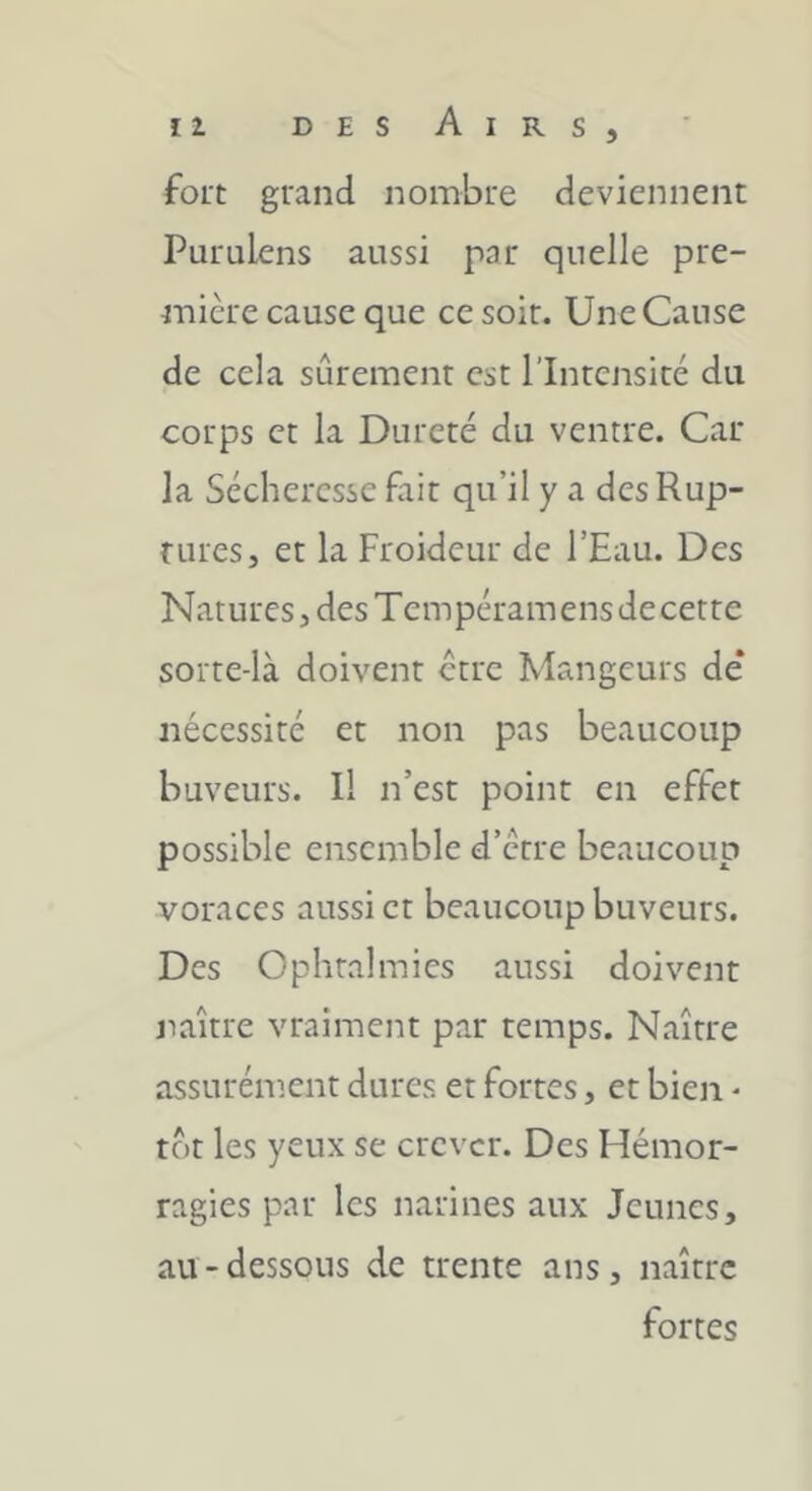 fort grand nombre deviennent Purulens aussi par quelle pre- mière cause que ce soir. Une Cause de cela sûrement est l’Intensité du corps et la Dureté du ventre. Car la Sécheresse fait qu’il y a desRup- ruresj et la Froideur de l’Eau. Des Natures, des Tempéramens decette soite-là doivent etre Mangeurs de* nécessité et non pas beaucoup buveurs. Il n’est point en effet possible ensemble d’etre beaucoup voraces aussi et beaucoup buveurs. Des Ophtalmies aussi doivent naître vraiment par temps. Naître assurément dures et fortes, et bien - tôt les yeux se crever. Des Hémor- ragies par les narines aux Jeunes, au-dessous de trente ans, naître fortes