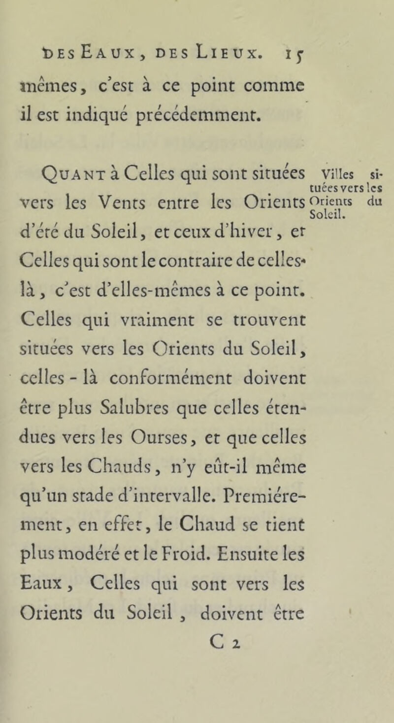 mêmes, c’est à ce point comme il est indiqué précédemment. Quant à Celles qui sont situées villes si- tuées vers les vers les Vents entre les Orients f^rieuts du Soleil. d’été du Soleil, et ceux d’hiver, er Celles qui sont le contraire de celles- là , c’est d’elles-mcmes à ce point. Celles qui vraiment se trouvent situées vers les Orients du Soleil, celles - là conformément doivent être plus Salubres que celles éten- dues vers les Ourses, et que celles vers les Chauds, n’y eût-il même qu’un stade d’intervalle. Première- ment, en effet, le Chaud se tient plus modéré et le Froid. Ensuite les Eaux, Celles qui sont vers les Orients du Soleil , doivent être C 2