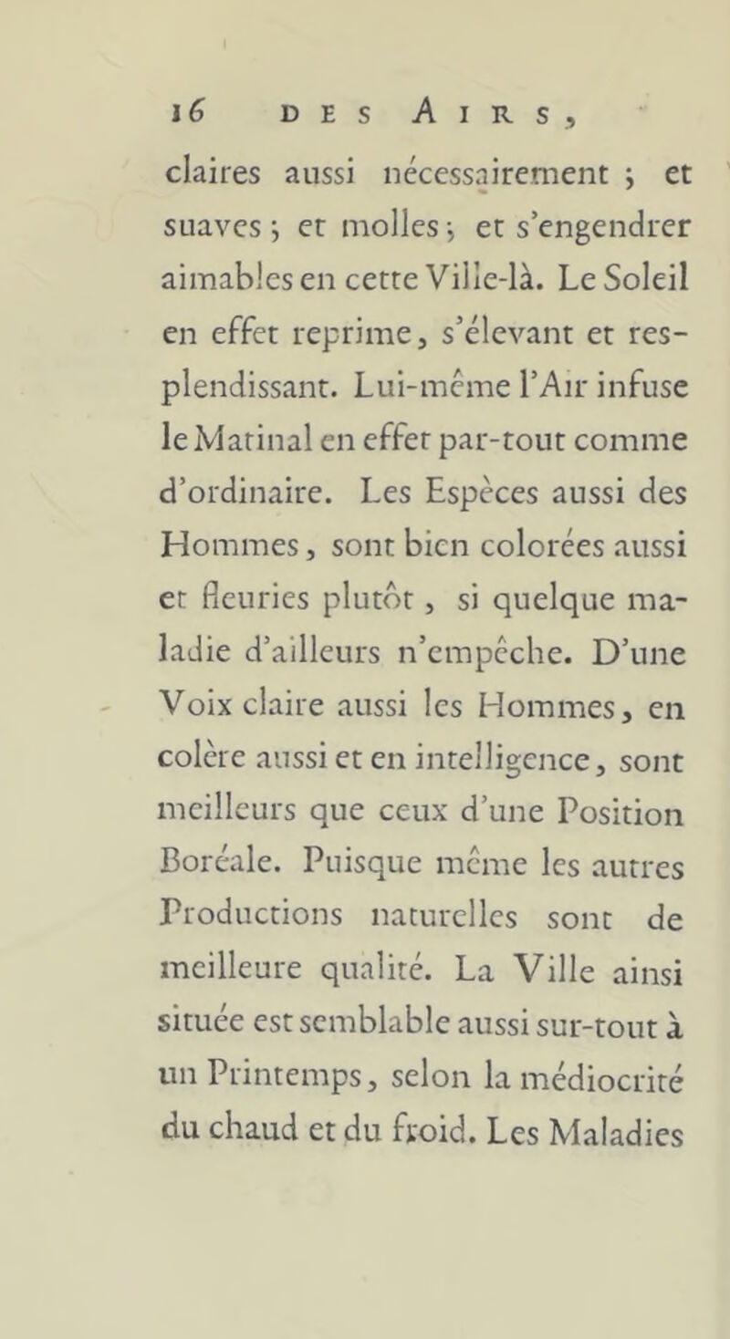 DES A I R S , claires aussi nécessairement ; et suaves ; et molles -, et s’engendrer aimables en cette Ville-là. Le Soleil en effet reprime, s’élevant et res- plendissant. Lui-meme l’Air infuse le Marinai en effet par-tout comme d’ordinaire. Les Espèces aussi des Hommes, sont bien colorées aussi et fleuries plutôt, si quelque ma- ladie d’ailleurs n’empcche. D’une Voix claire aussi les Hommes, en colère aussi et en intelligence, sont meilleurs que ceux d’une Position Boréale. Puisque meme les autres Productions naturelles sont de meilleure qualité. La Ville ainsi située est semblable aussi sur-tout à un Printemps, selon la médiocrité du chaud et du froid. Les Maladies