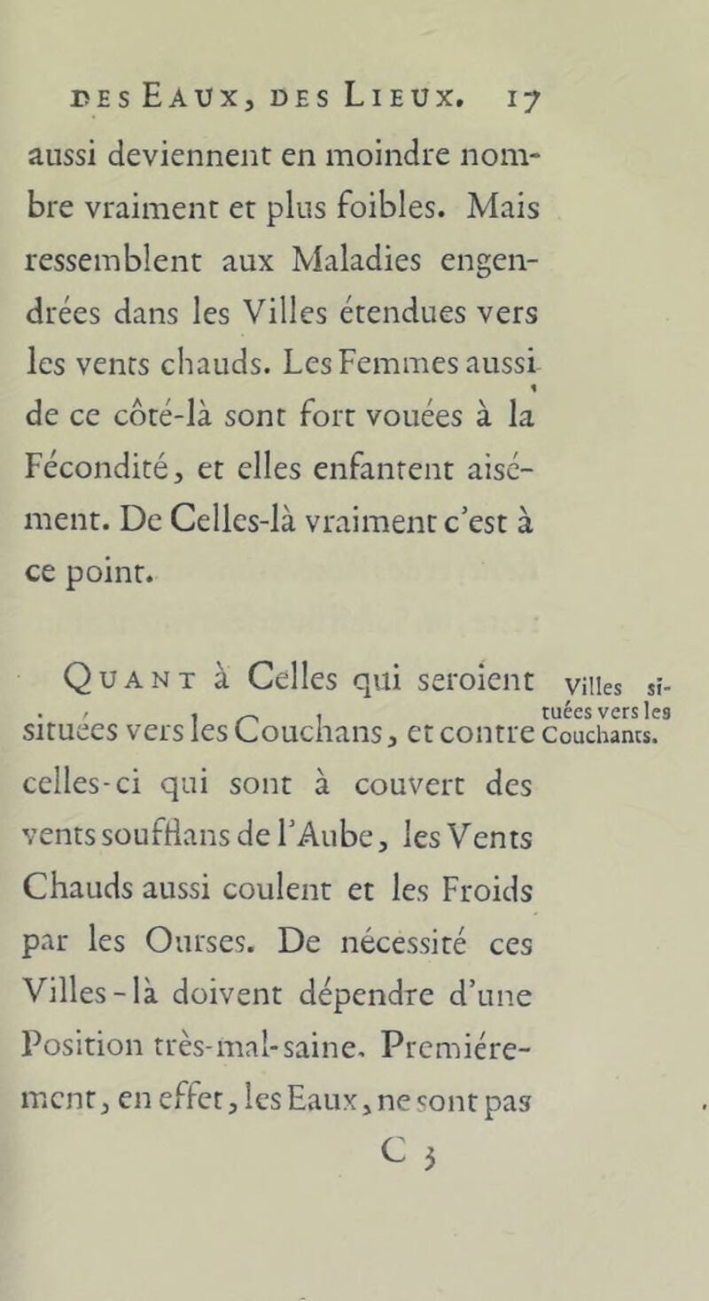 aussi deviennent en moindre nom- bre vraiment et plus foibles. Mais ressemblent aux Maladies engen- drées dans les Villes étendues vers les vents chauds. Les Femmes aussi de ce côté-Ià sont fort vouées à la Fécondité, et elles enfantent aisé- ment. De Celles-là vraiment c’est à ce point. Quant à Celles qui seroîent villes sî- . / 1/^1 tuées vers les situées vers les Louchans, et contre Couchants, celles-ci qui sont à couvert des vents soufrians de l’Aube, les Vents Chauds aussi coulent et les Froids par les Ourses. De nécessité ces Villes-là doivent dépendre d’une Position très-mal-saine. Première- ment, en effet, les Eaux, ne sont pas ^ 5