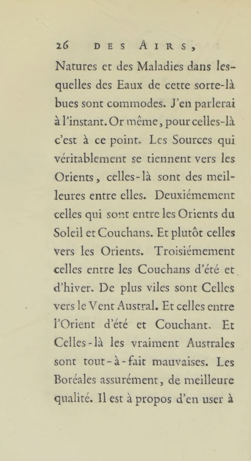 Natures et des Maladies dans les- quelles des Eaux de cette sorte-là bues sont commodes. J’en parlerai à l’instant. Or même, pour celles-là c’est à ce point. Les Sources qui véritablement se tiennent vers les Orients, celles-là sont des meil- leures entre elles. Deuxièmement celles qui sont entre les Orients du Soleil etCouchans. Et plutôt celles vers les Orients. Troisièmement celles entre les Couchans d’èté et d’hiver. De plus viles sont Celles vers le Vent Austral. Et celles entre l’Orient d’ètè et Couchant. Et Celles-là les vraiment Australes sont tout-à-fait mauvaises. Les Boréales assurément, de meilleure qualité. Il est à propos d’en user à