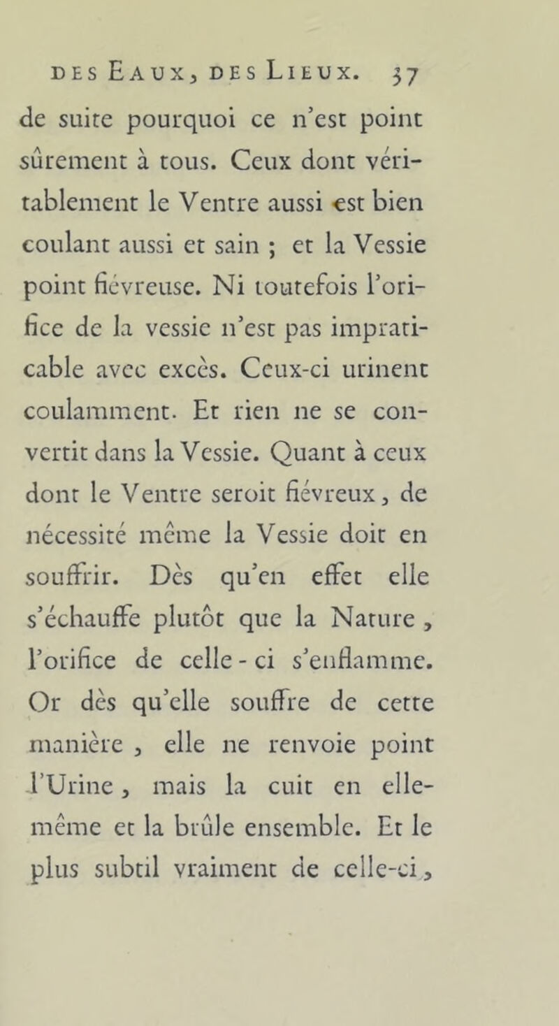 de suite pourquoi ce n’est point sûrement à tous. Ceux dont véri- tablement le Ventre aussi €St bien coulant aussi et sain ; et la Vessie point fiévreuse. Ni toutefois l’ori- lice de la vessie n’est pas imprati- cable avec excès. Ceux-ci urinent coLilamment. Et rien ne se con- vertit dans la Vessie. Quant à ceux dont le Ventre seroit fiévreux, de nécessité meme la Vessie doit en souffrir. Dès qu’en effet elle s’échauffe plutôt que la Nature , l’orifice de celle-ci s’enflamme. Or dès qu’elle souffre de cette manière , elle ne renvoie point l’Urine, mais la cuit en elle- même et la brûle ensemble. Et le plus subtil vraiment de celle-ci.