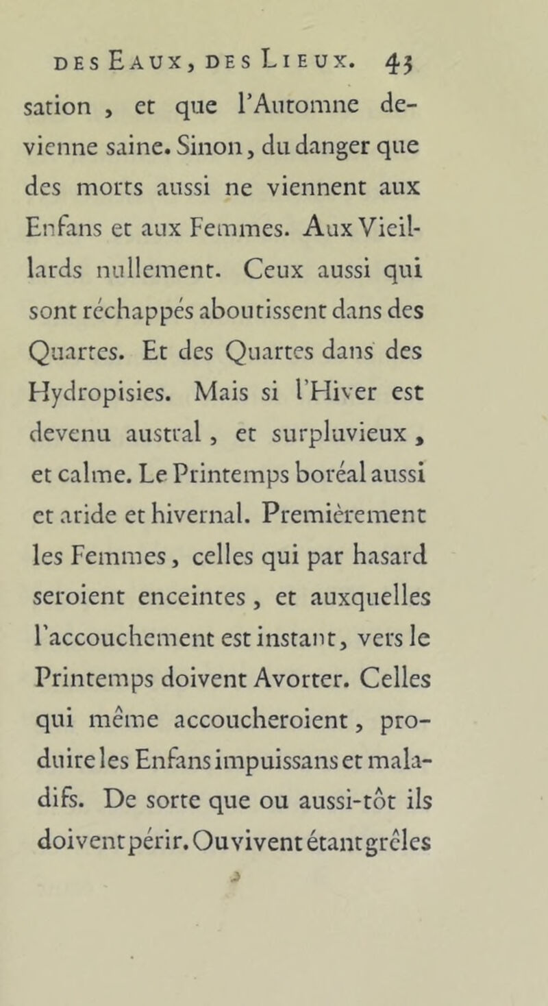 sation , et que l’Automne de- vienne saine. Sinon, du danger que des morts aussi ne viennent aux Enfans et aux Femmes. Aux Vieil- lards nullement. Ceux aussi qui sont réchappes aboutissent dans des Quartes. Et des Quartes dans des Hydropisies. Mais si l’Hiver est devenu austral, et surpluvieux , et calme. Le Printemps boréal aussi et aride et hivernal. Premièrement les Femmes, celles qui par hasard seroient enceintes , et auxquelles l’accouchement est instant, vers le Printemps doivent Avorter. Celles qui même accoucheroient, pro- duire les Enfans impuissans et mala- difs. De sorte que ou aussi-tôt ils doivent périr. Ouvivent étant grêles