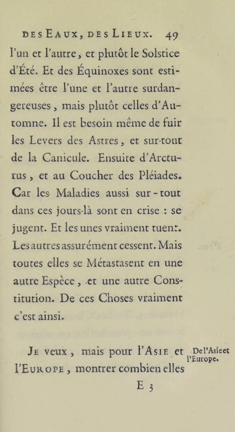 Tun et l’autre, et plutôt le Solstice d’Été. Et des Équinoxes sont esti- mées être l’une et l’autre surdan- gercuses, mais plutôt celles d’Au- tomne. Il est besoin même de fuir les Levers des Astres, et sur-tout de la Canicule. Ensuite d’Arctu- rus, et au Coucher des Pléiades, Car les Maladies aussi sur-tout dans ces jours-là sont en crise : se jugent. Et les unes vraiment tuent. Les autres assurément cessent. Mais toutes elles se Métastasent en une autre Espèce , et une autre Cons- titution. De ces Choses vraiment c’est ainsi. Je veux , mais pour I’Asie et DerAsiect l’Europe. I’Europe , montrer combien elles E 5