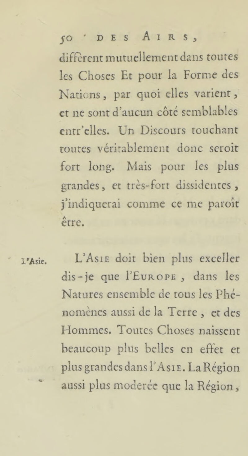 JO ' D E s Airs, diffèrent mutuellement dans toutes les Choses Et pour la Forme des Nations, par quoi elles varient, et ne sont d’aucun côté semblables entr’elles. Un Discours touchant routes véritablement donc scroit fort long. Mais pour les plus grandes, et très-fort dissidentes , j’indiquerai comme ce me paroît être. l’Asie. L’Asie doit bien plus exceller dis-je que I’Europe , dans les Natures ensemble de tous les Phé- nomènes aussi de la Terre , et des Hommes. Toutes Choses naissent beaucoup plus belles en effet et plus grandes dans I’Asie. LaRégion aussi plus modérée que la Région,