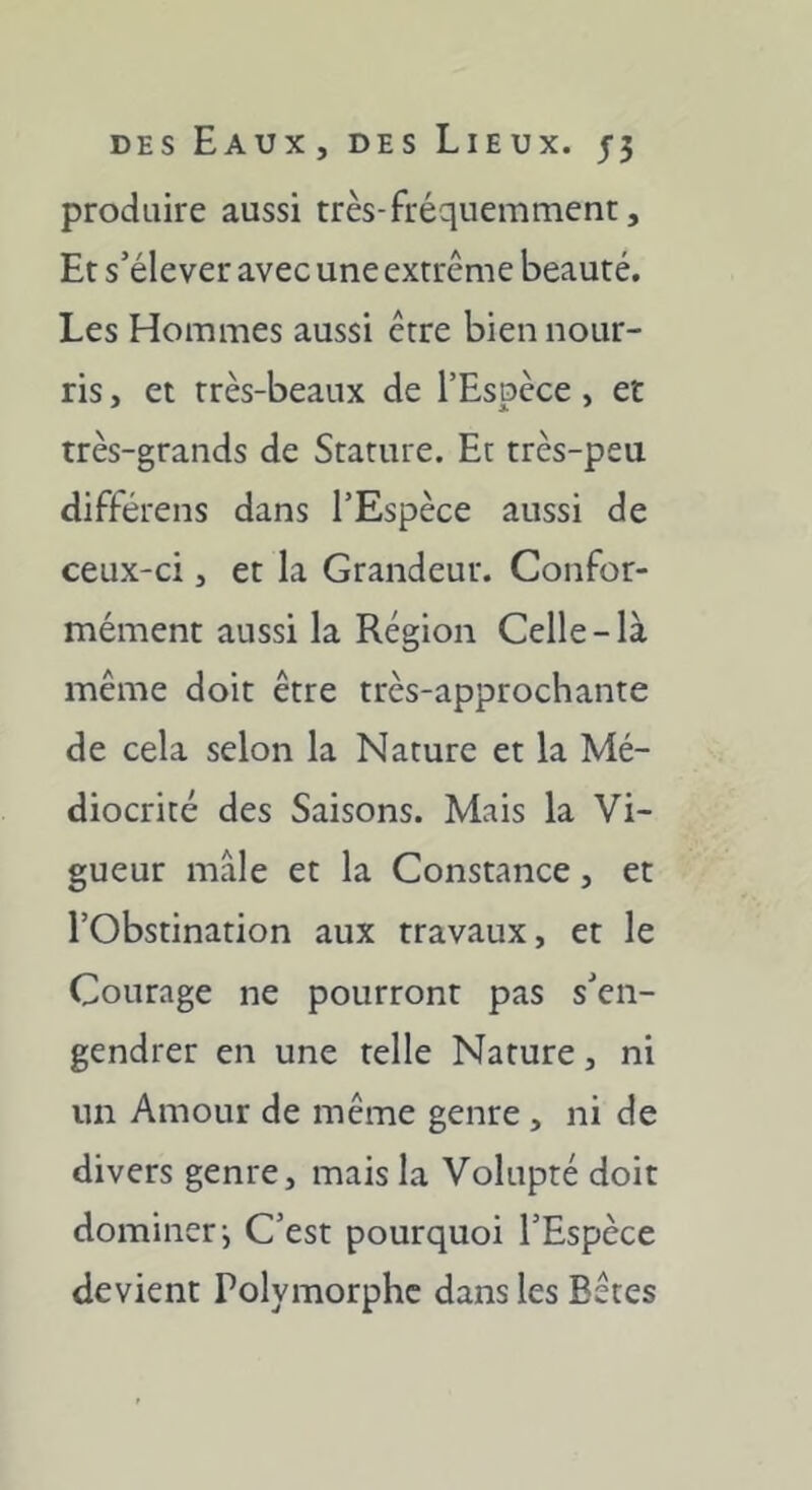 produire aussi très-fréquemment, Et s’élever avec une extrême beauté. Les Hommes aussi être bien nour- ris , et très-beaux de l’Espèce , et très-grands de Stature. Et très-peu différens dans l’Espèce aussi de ceux-ci, et la Grandeur. Confor- mément aussi la Région Celle-là même doit être très-approchante de cela selon la Nature et la Mé- diocrité des Saisons. Mais la Vi- gueur mâle et la Constance, et l’Obstination aux travaux, et le Courage ne pourront pas s’en- gendrer en une telle Nature, ni un Amour de même genre, ni de divers genre, mais la Volupté doit dominer j C’est pourquoi l’Espèce devient Polymorphe dans les Bêtes