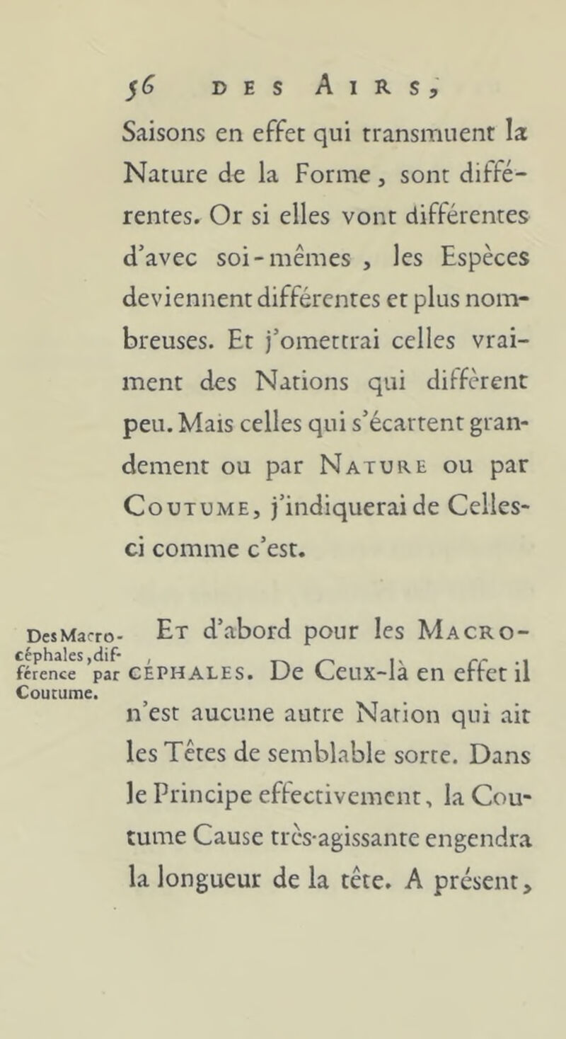 ^6 DES Airs, Saisons en effet qui transmuent la Nature de la Forme, sont diffé- rentes. Or si elles vont différentes d’avec soi-mêmes , les Espèces deviennent différentes et plus nom- breuses. Et j’omettrai celles vrai- ment des Nations qui dilfèrent peu. Mais celles qui s’écartent gran- dement ou par Nature ou par Coutume, j’indiquerai de Celles- ci comme c’est. DcsMacro- Et d’abord pour les Macro- ftJoKr’pàr cÉPHALEs. De Ccux-là en effet il Coutume. n’est aucune autre Nation qui ait les Têtes de semblable sorte. Dans le Principe effectivement, la Cou- tume Cause très-agissante engendra la longueur de la tête. A présent.