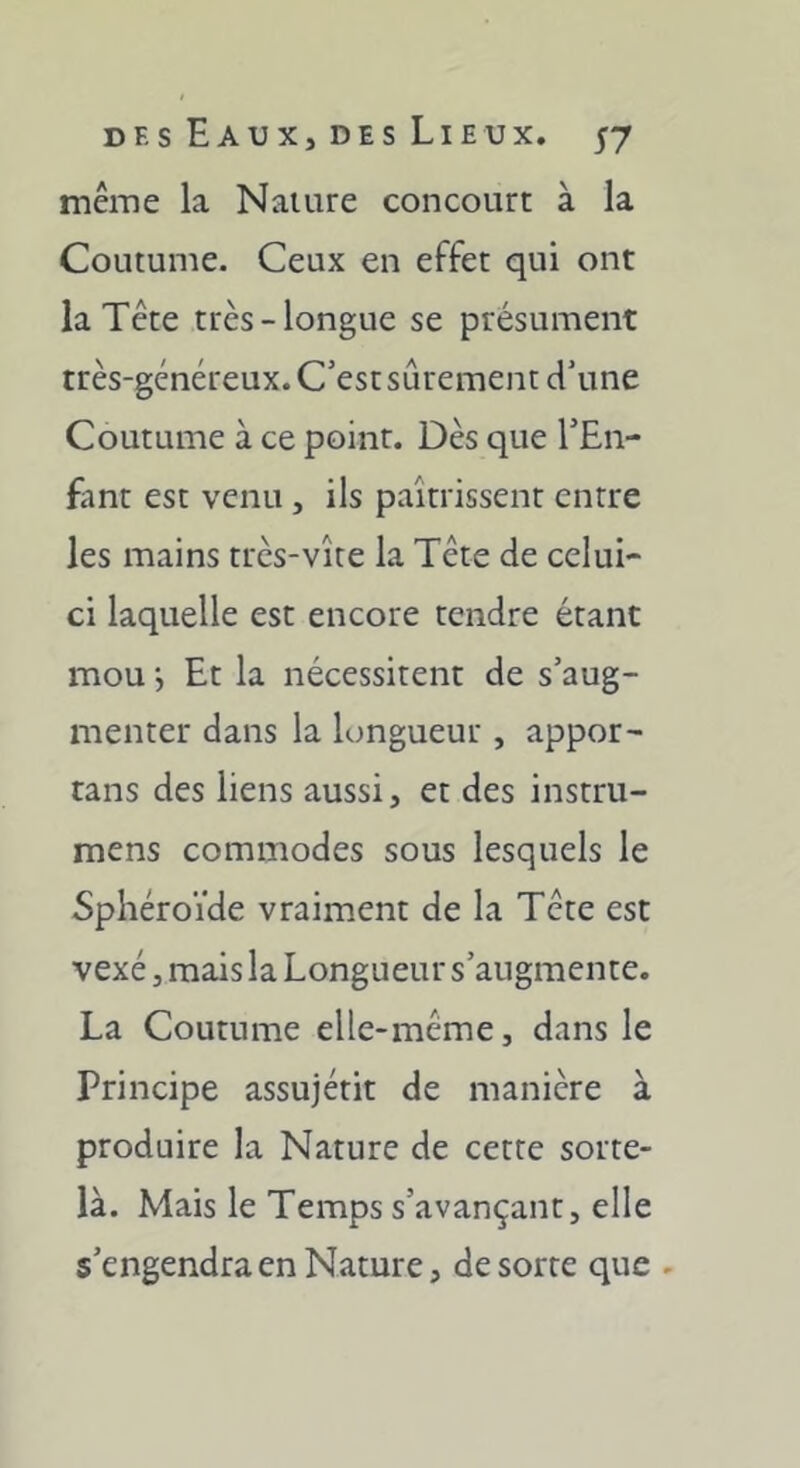 même la Nature concourt à la Coutume. Ceux en effet qui ont la Tête très-longue se présument très-généreux. C’est sûrement d’une Coutume à ce point. Dès que l’En- fant est venu, ils paîtrissent entre les mains très-vite la Tête de celui- ci laquelle est encore tendre étant mou •, Et la nécessitent de s’aug- menter dans la longueur , appor- tans des liens aussi, et des instru- mens commodes sous lesquels le Sphéroïde vraiment de la Tête est vexé, mais la Longueur s’augmente. La Coutume elle-même, dans le Principe assujétit de manière à produire la Nature de cette sorte- là. Mais le Temps s’avançant, elle s’engendra en Nature, de sorte que .