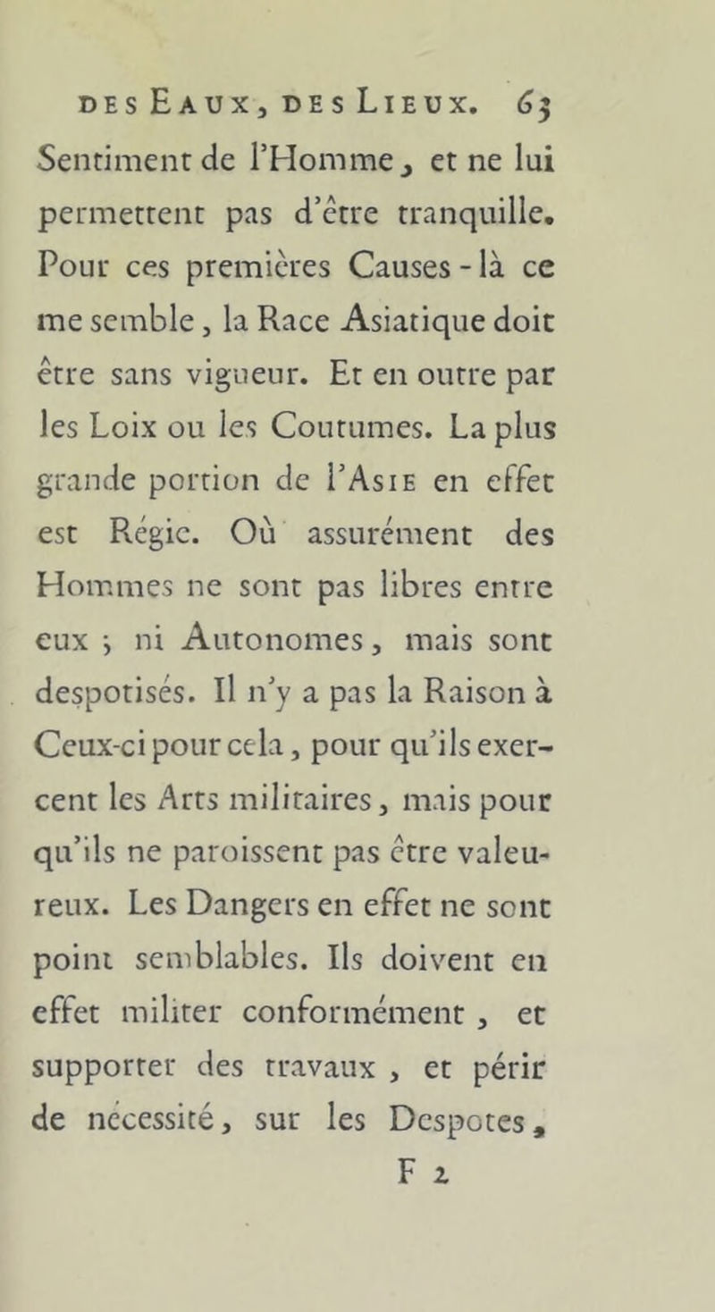 Sentiment de l’Homme j et ne lui permettent pas d’ctre tranquille. Pour ces premières Causes - là ce me semble, la Race Asiatique doit être sans vigueur. Et en outre par les Loix ou les Coutumes. La plus grande portion de I’Asie en effet est Régie. Où assurément des Hommes ne sont pas libres entre eux -, ni Autonomes, mais sont despotisés. Il n’y a pas la Raison à Ceux-ci pour cela, pour qu’ils exer- cent les Arts militaires, mais pour qu’ils ne paroissent pas être valeu- reux. Les Dangers en effet ne sont point semblables. Ils doivent en effet militer conformément , et supporter des travaux , et périr de nécessité, sur les Despotes, F Z