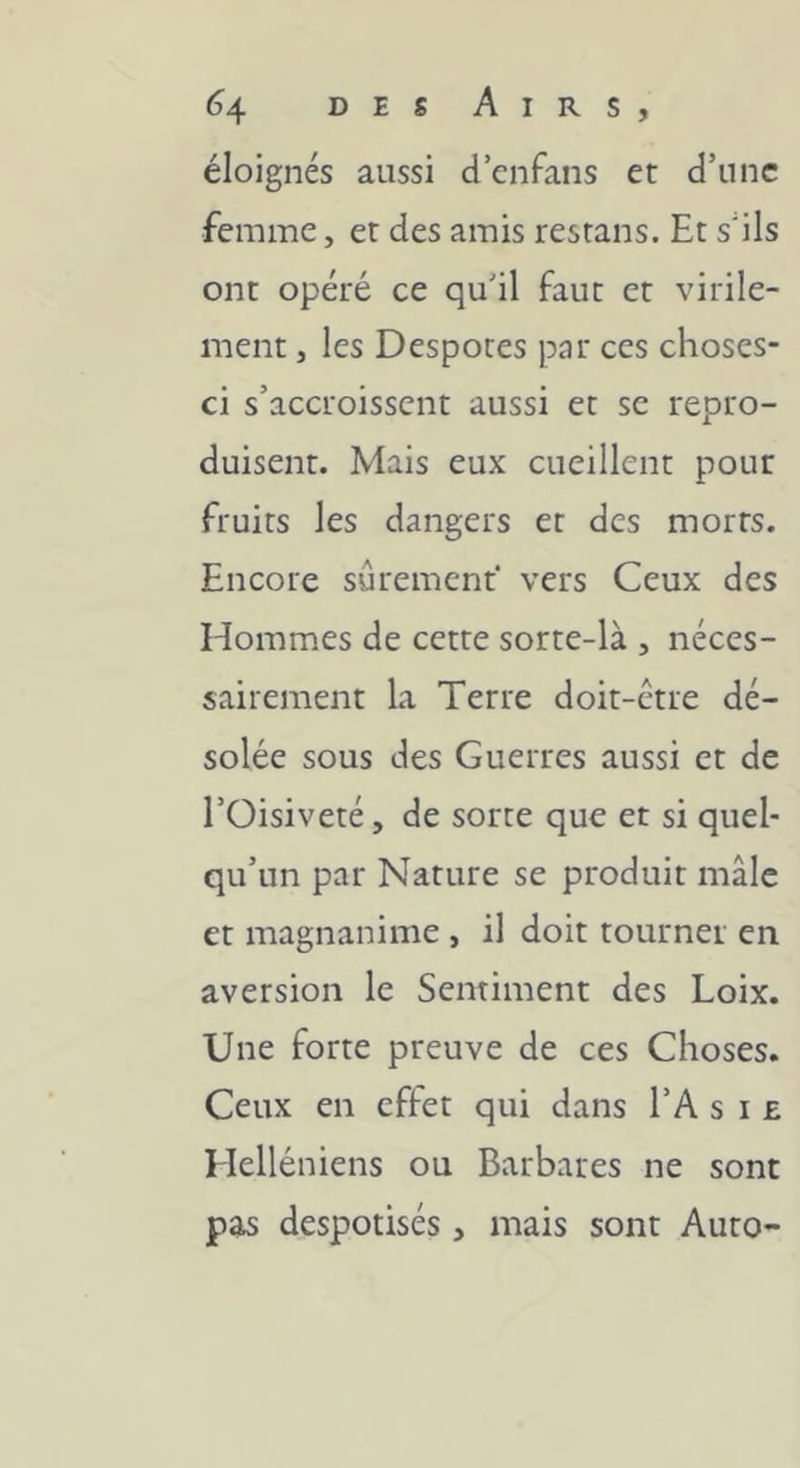 éloignés aussi d’cnfans et d’une femme, et des amis resrans. Et s'ils ont opéré ce qu’il faut et virile- ment , les Despotes par ces choses- ci s’accroissent aussi et se repro- duisent. Mais eux cueillent pour fruits les dangers et des morts. Encore sûrement' vers Ceux des Hommes de cette sorte-là , néces- sairement la Terre doit-être dé- solée sous des Guerres aussi et de l’Oisiveté, de sorte que et si quel- qu’un par Nature se produit mâle et magnanime , il doit tourner en aversion le Sentiment des Loix. Une forte preuve de ces Choses. Ceux en effet qui dans l’A s i e Helléniens ou Barbares ne sont pas despotisés, mais sont Auto-