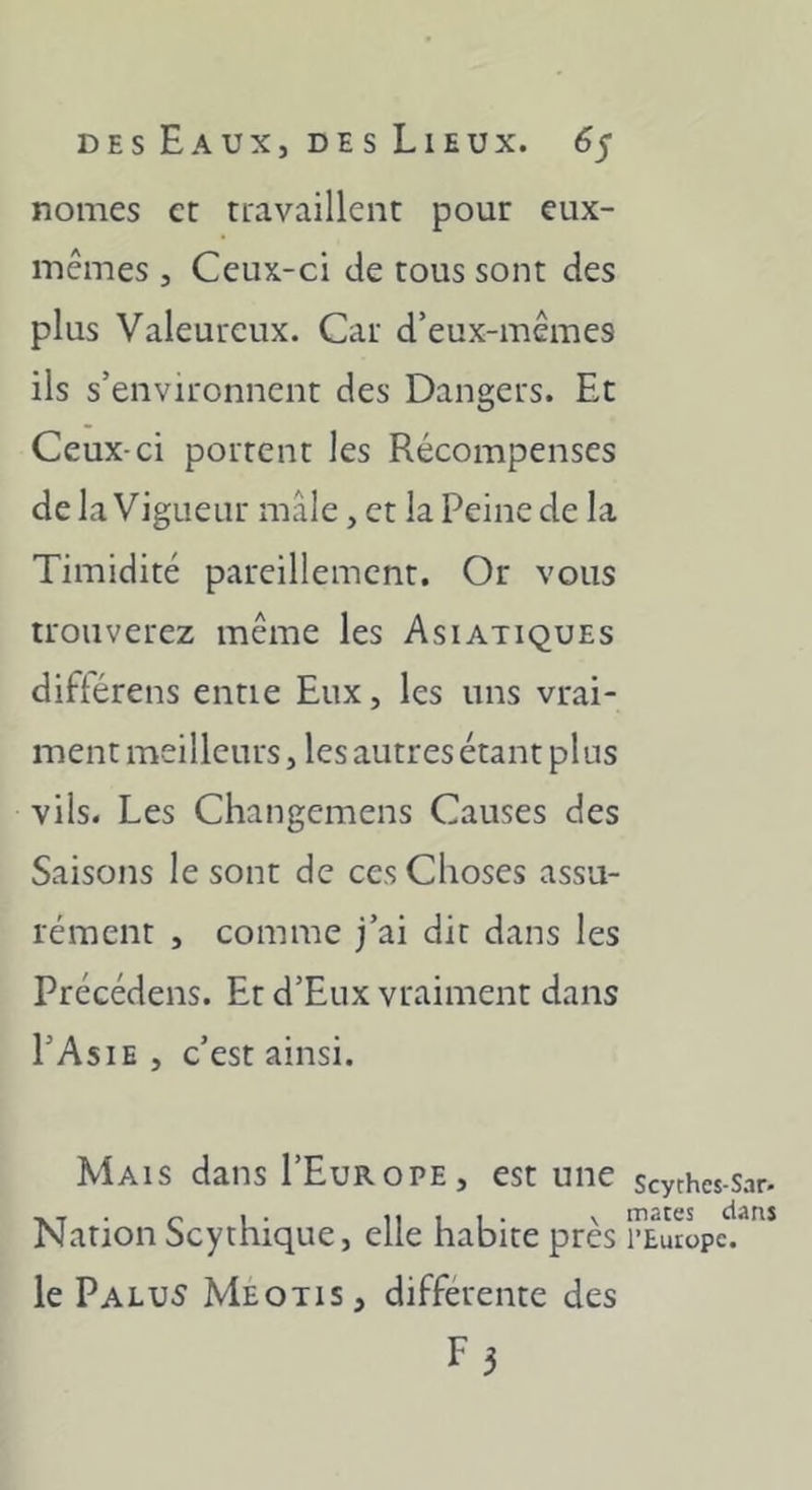 nomes et ttavaillent pour eux- mêmes 5 Ceux-ci de cous sont des plus Valeureux. Car d’eux-mêmes ils s’environnent des Dangers. Et Ceux-ci portent les Récompenses de la Vigueur mâle, et la Peine de la Timidité pareillement. Or vous trouverez même les Asiatiques diftérens entie Eux, les uns vrai- ment meilleurs, les autres étant plus vils. Les Changemens Causes des Saisons le sont de ces Choses assu- rément , comme j’ai dit dans les Précédens. Et d’Eux vraiment dans I’Asie , c’est ainsi. Mais dans I’Europe, est une Nation Scythique, elle habite près le Palu5 Meotis, différente des F3 Scyrhes-Sar- mates dans l’Europe.