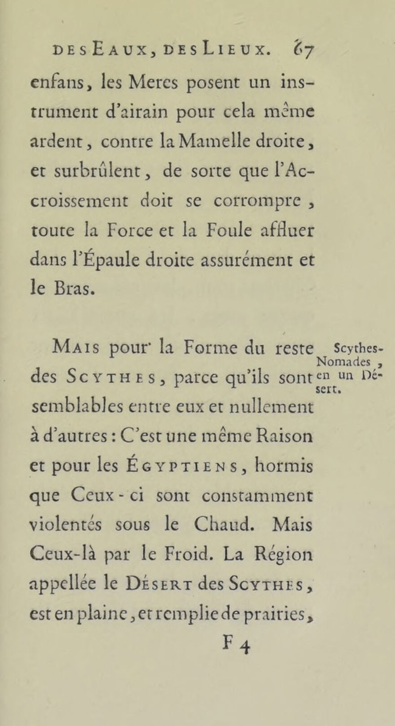 enfans, les Mères posent un ins- trument d’airain pour cela meme ardent, contre la Mamelle droite, et surbrûlent, de sorte que l’Ac- croissement doit se corrompre , toute la Force et la Foule affluer dans l’Épaule droite assurément et le Bras. Mais pouf la Forme du reste Scythes Nomades des Scythes, parce qu’ils sont^ ^ sert. semblables entre eux et nullement à d’autres : C’est une même Raison et pour les Égyptiens, hormis que Ceux - ci sont constamment violentés sous le Chaud. Mais Ceux-là par le Froid. La Région appellée le Désert des Scythes, est en plaine, et rempliede prairies, F4