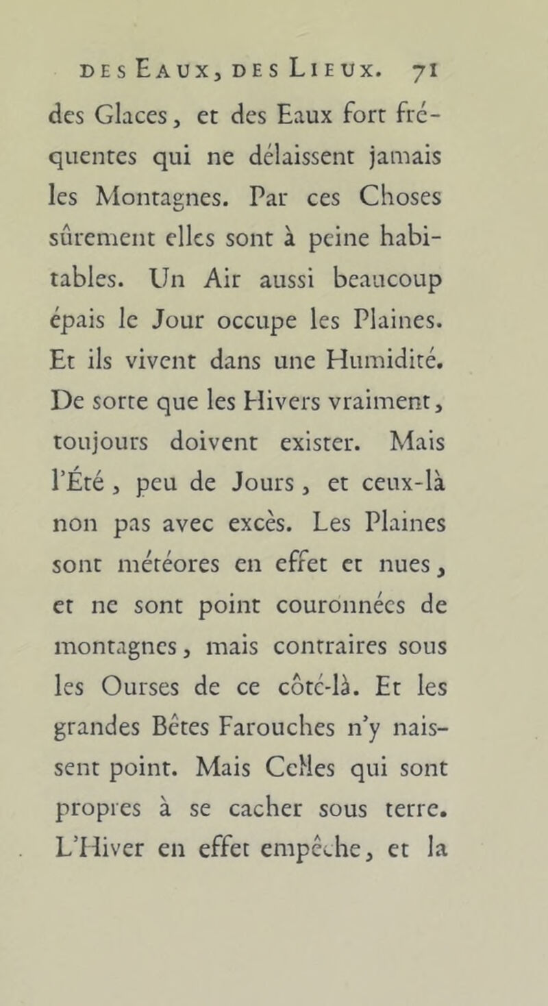 des Glaces, et des Eaux fort fré- quentes qui ne délaissent jamais les Montaenes. Par ces Choses sûrement elles sont à peine habi- tables. Un Air aussi beaucoup épais le Jour occupe les Plaines. Et ils vivent dans une Humidité. De sorte que les Hivers vraiment, toujours doivent exister. Mais l’Été , peu de Jours, et ceux-là non pas avec excès. Les Plaines sont météores en effet et nues, et ne sont point couronnées de montagnes, mais contraires sous les Ourses de ce côtc-là. Et les grandes Bêtes Farouches n’y nais- sent point. Mais CeMes qui sont propres à se cacher sous terre. L’Hiver en effet empêche, et la