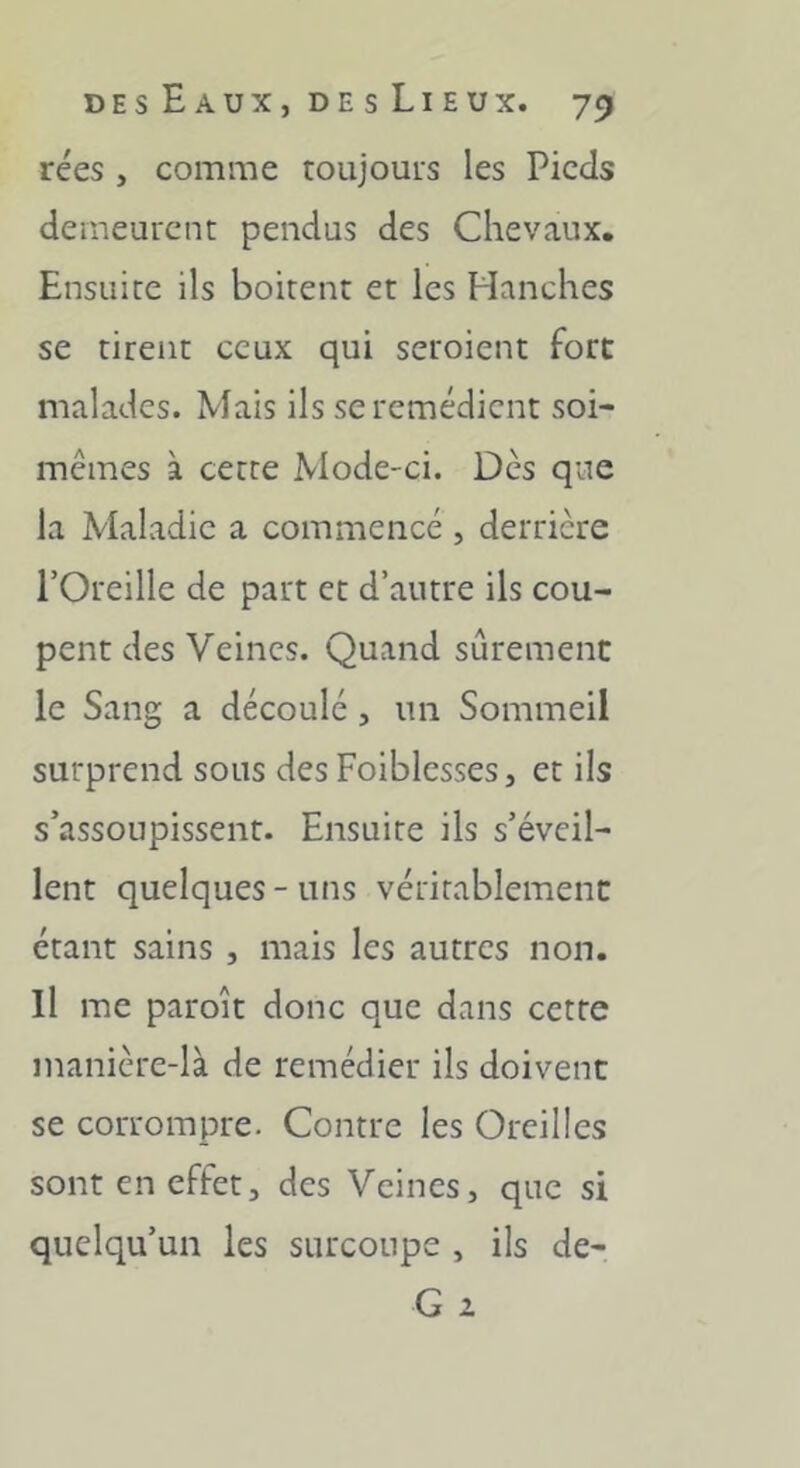 rées , comme toujours les Pieds demeurent pendus des Chevaux. Ensuite ils boitent et les Hanches se tirent ceux qui seroient fort malades. Mais ils se remédient soi- mcmes à cette Mode-ci. Dès que la Maladie a commencé , derrière l’Oreille de part et d’autre ils cou- pent des Veines. Quand sûrement le Sang a découlé, un Sommeil surprend sous des Foiblcsses, et ils s’assoupissent. Ensuite ils s’éveil- lent quelques - uns véritablement étant sains , mais les autres non. Il me paroît donc que dans cette manière-là de remédier ils doivent se corrompre. Contre les Oreilles sont en effet, des Veines, que si quelqu’un les surcoupe , ils de- G a