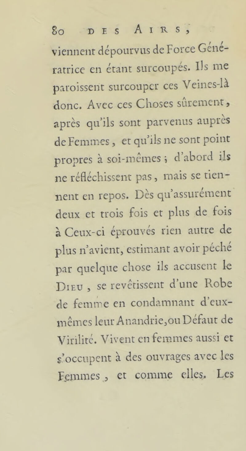 viennent dépourvus de Force Géné- ratrice en étant surcoupés. Ils me paroissent surcouper ces Veines-là donc. Avec ces Choses sûrement, après qu’ils sont parvenus auprès de Femmes, et qu’ils ne sont point propres à soi-mémes i d’abord ils ne réfléchissent pas, mais se tien- nent en repos. Des qu assurément deux et trois fois et plus de fois à Ceux-ci éprouvés rien autre de plus n’avient, estimant avoir péché par quelque chose ils accusent le Dieu , se revêtissent d’une Robe de femme en condamnant d’eux- inêmes leur Anandrie,ou Défaut de Virilité. Vivent en femmes aussi et s’occupent à des ouvrages avec les Femmes , et comme elles. Les