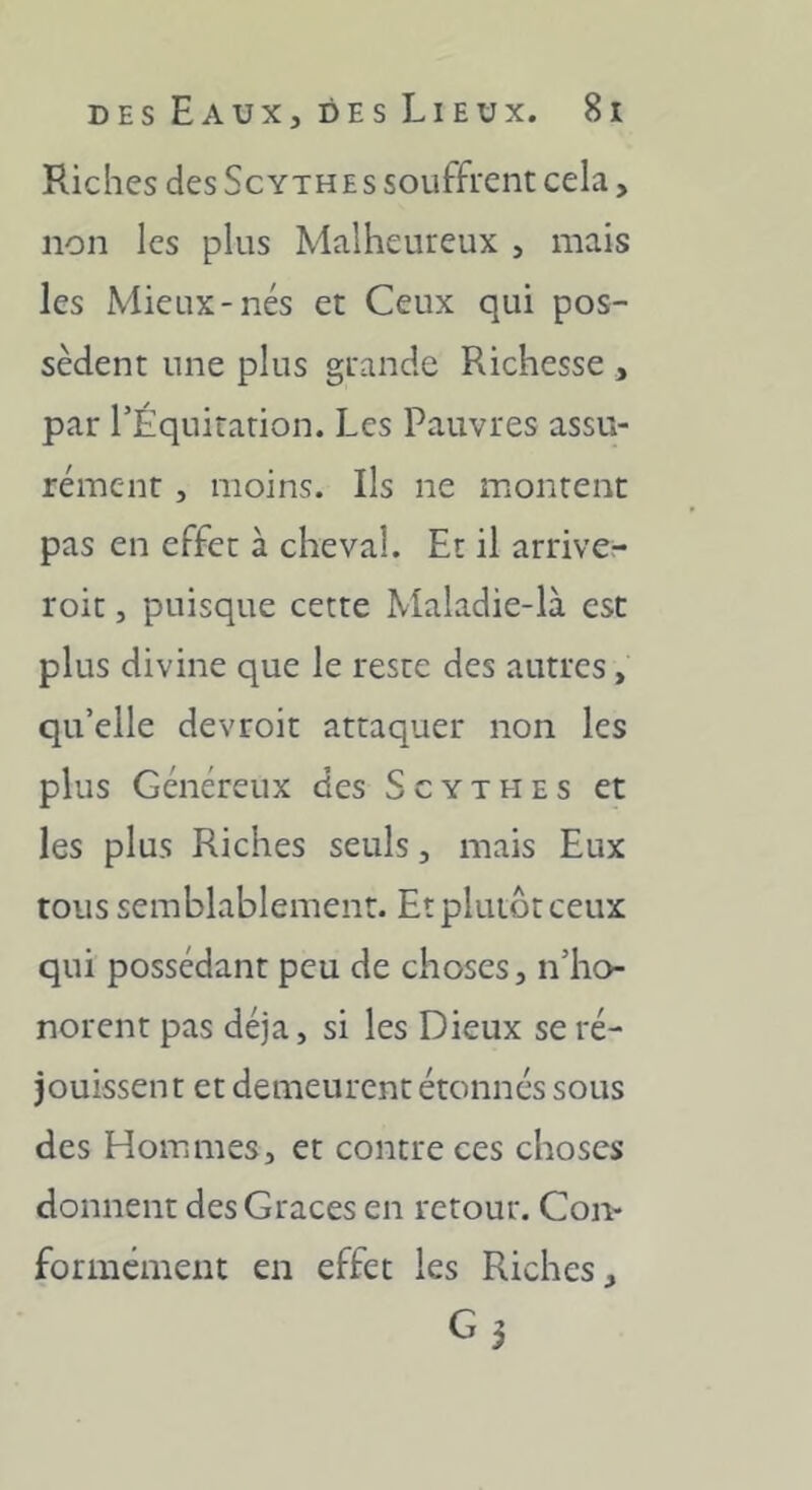 Riches des Scythes souffrent cela, non les plus Malheureux , mais les Mieux-nés et Ceux qui pos- sèdent une plus grande Richesse , par TÉquitarion. Les Pauvres assu- rément , moins. Ils ne montent pas en effet à cheval. Et il arrive- roit, puisque cette Maladie-là est plus divine que le reste des autres, qu’elle devroit attaquer non les plus Généreux des Scythes et les plus Riches seuls, mais Eux tous semblablement. Et plutôt ceux qui possédant peu de choses, n’ho- norent pas déjà, si les Dieux se ré- jouissent et demeurent étonnés sous des Hommes, et contre ces choses donnent des Grâces en retour. Con- formément en effet les Riches, G3