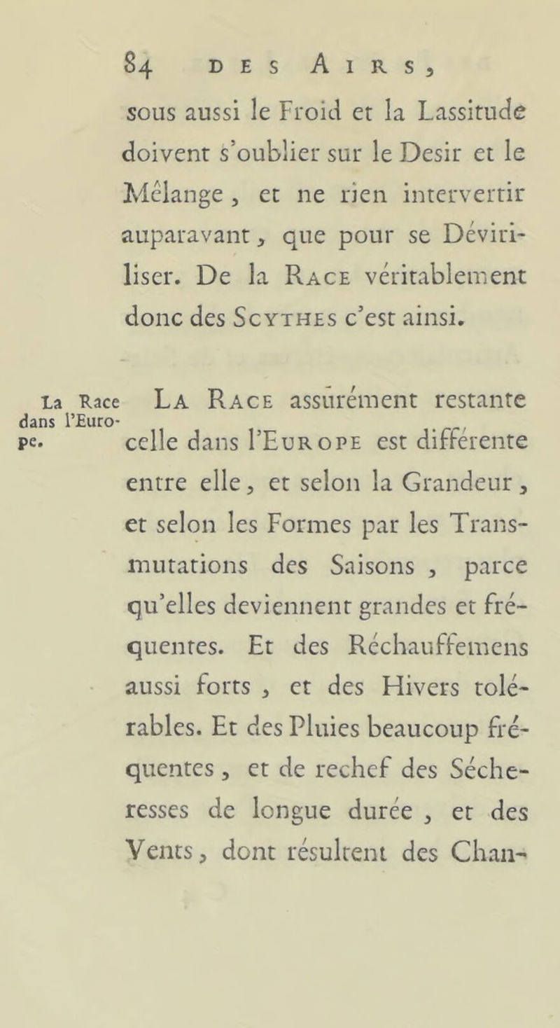 sous aussi le Froid et la Lassitude doivent s’oublier sur le Désir et le Mélange , et ne rien intervertir auparavant, que pour se Déviri- liser. De la Race véritablement donc des Scythes c’est ainsi. La Race La R ACE assurément restante dans l’Euro- pe- celle dans I’EurOPE est différente entre elle, et selon la Grandeur, et selon les Formes par les Trans- mutations des Saisons , parce qu’elles deviennent grandes et fré- quentes. Et des Réchauffemens aussi forts , et des Hivers tolé- rables. Et des Pluies beaucoup fré- quentes , et de rechef des Séche- resses de longue durée , et des Vents, dont résultent des Chan-