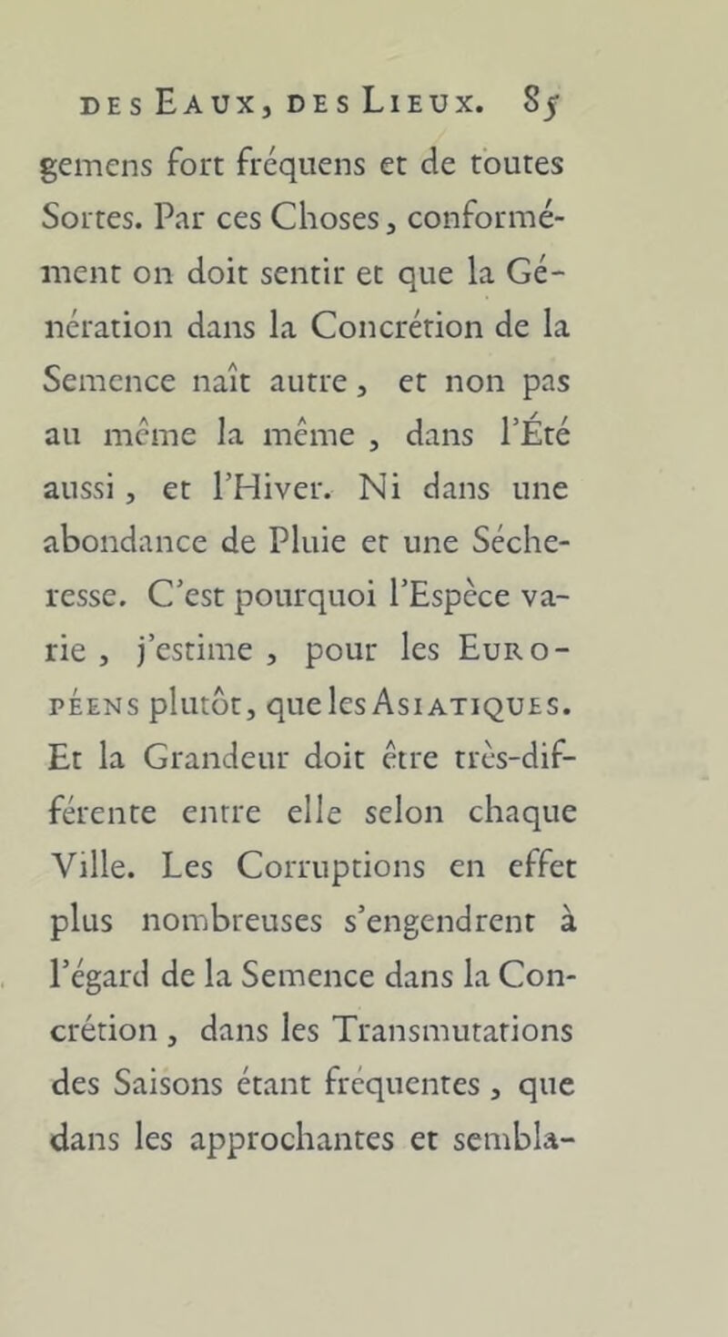 gemcns fort fréquens et de toutes Sortes. Par ces Choses, conformé- ment on doit sentir et que la Gé- nération dans la Concrétion de la Semence naît autre, et non pas au même la meme , dans l’Été aussi, et l’Hiver. Ni dans une abondance de Pluie et une Séche- resse. C’est pourquoi l’Espèce va- rie , j’estime , pour les Euro- péens plutôt, quelesAsiatiques. Et la Grandeur doit être très-dif- férente entre elle selon chaque Ville. Les Corruptions en effet plus nombreuses s’engendrent à l’égard de la Semence dans la Con- crétion , dans les Transmutations des Saisons étant fréquentes , que dans les approchantes et sembla-