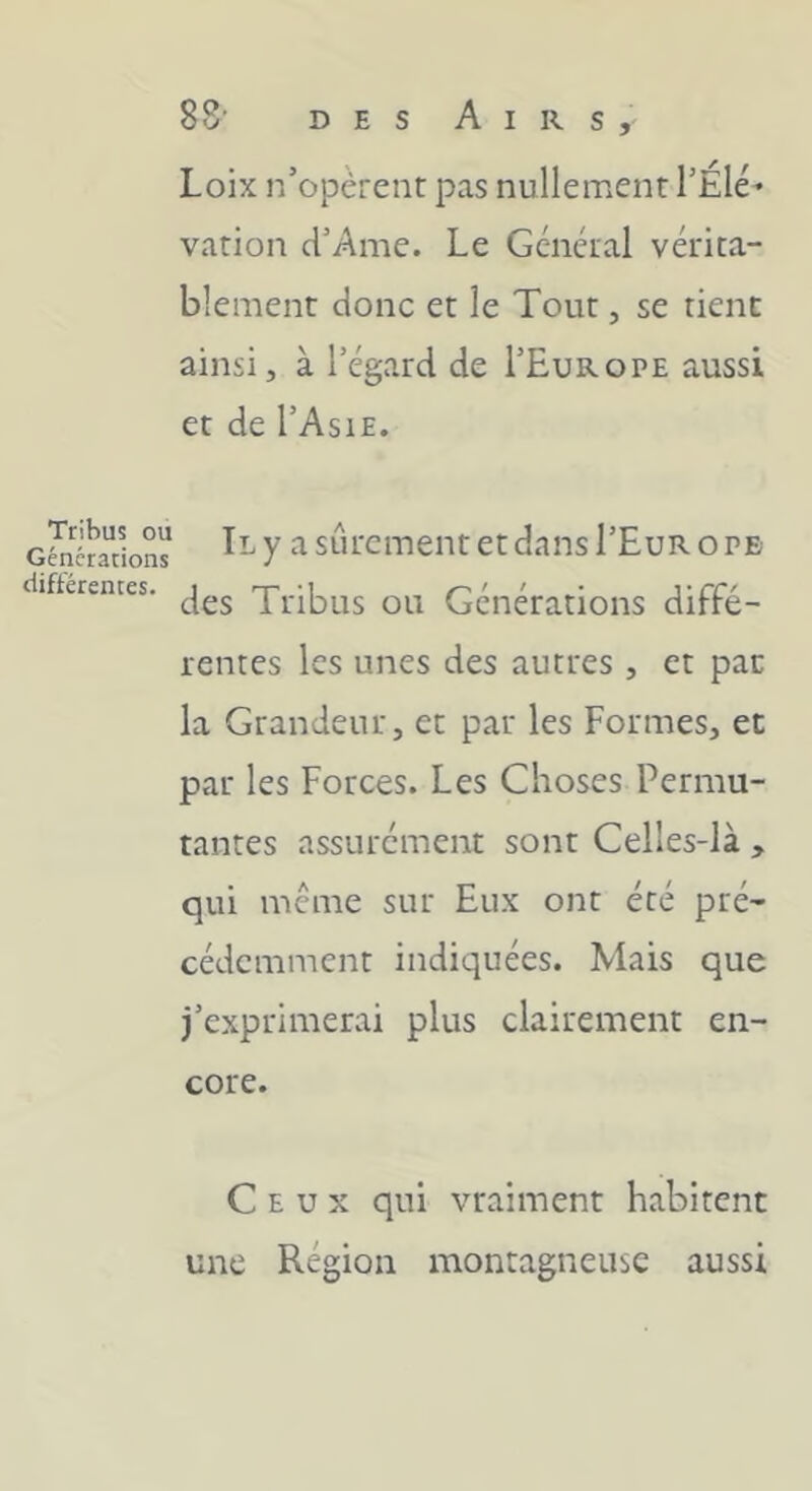 Tribus ou Générations différentes. 88' DES Airs, Loix n’opèrent pas nullement l’Élé- vation d’Ame. Le Général vérita- blement donc et le Tout, se tient ainsi, à l’égard de I’Europe aussi et de l’AsiE. Il y a sûrement et dans I’Eur o pe des Tribus ou Générations diffé- rentes les unes des autres , et par la Grandeur, et par les Formes, et par les Forces. Les Choses Permu- tantes assurément sont Celles-là , qui même sur Eux ont été pré- cédemment indiquées. Mais que j’exprimerai plus clairement en- core. Ceux qui vraiment habitent une Région montagneuse aussi