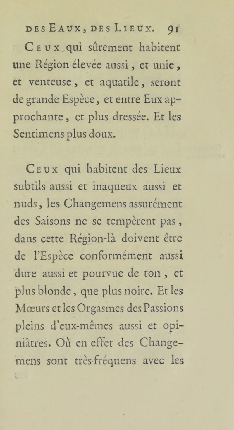 Ceux qui sûrcmenr habirenc une Région élevée aussi, et unie, et venteuse, et aquatile, seront de grande Espèce, et entre Eux ap- prochante , et plus dressée. Et les Sentimens plus doux. Ceux qui habitent des Lieux subtils aussi et inaqueux aussi et nuds, les Changemens assurément des Saisons ne se tempèrent pas, dans cette Région-là doivent être de l’Espèce conformément aussi dure aussi et pourvue de ton , et plus blonde, que plus noire. Et les Mœurs et les Orgasmes des Passions pleins d’eux-mcmes aussi et opi- niâtres. Où en effet des Change- mens sont très-fréquens avec les