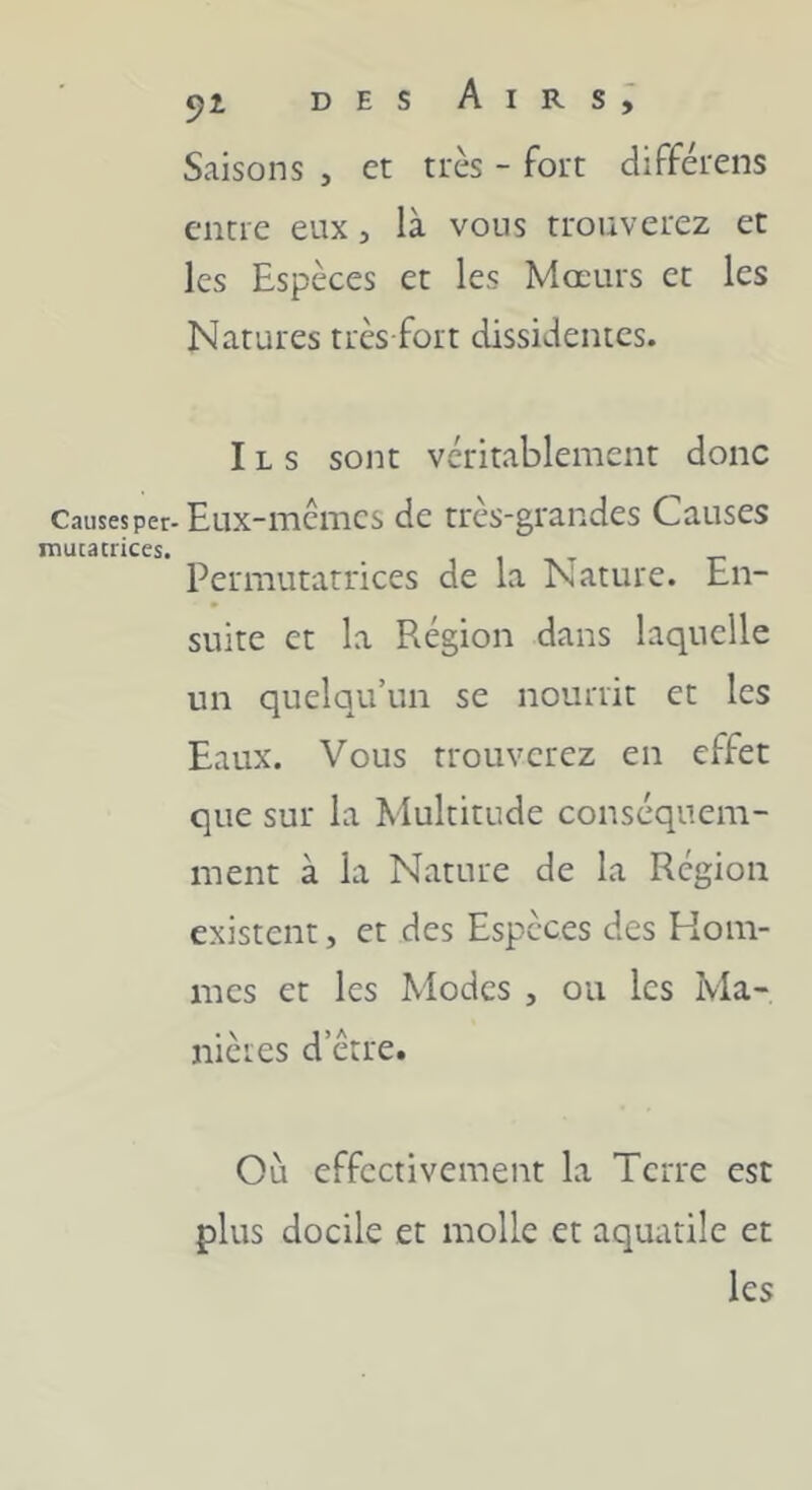 Saisons , et très - fort différens entre eux, là vous trouverez et les Espèces et les Mœurs et les Natures très fort dissidentes. Ils sont véritablement donc Causes per-Eux-memes de très-grandes Causes inutatrices. i i -k- r Permutatrices de la Nature. En- suite et la Région dans laquelle un quelqu’un se nourrit et les Eaux. Vous trouverez en effet que sur la Multitude conséquem- ment à la Nature de la Région existent, et des Espèces des Hom- mes et les Modes , on les Ma- nières d’être. Où effectivement la Terre est plus docile et molle et aquatile et les