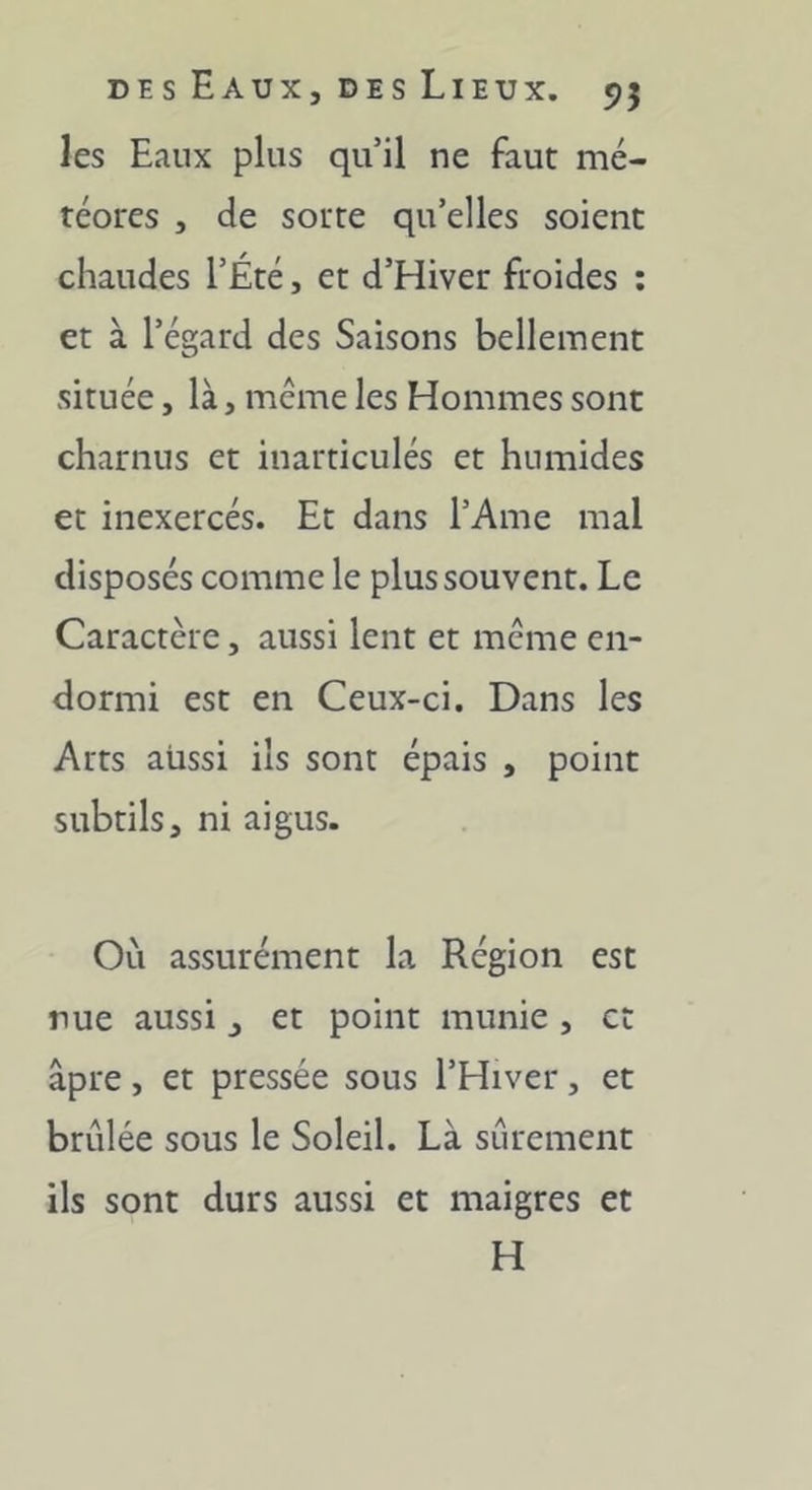 les Eaux plus qu’il ne faut mé- téores , de sotte qu’elles soient chaudes l’Été, et d’Hiver froides : et à l’égard des Saisons bellement située, là, même les Hommes sont charnus et inarticulés et humides et inexercés. Et dans l’Ame mal disposés comme le plus souvent. Le Caractère, aussi lent et meme en- dormi est en Ceux-ci. Dans les Arts aussi ils sont épais , point subtils, ni aigus. Où assurément la Région est nue aussi, et point munie , et âpre, et pressée sous l’Hiver, et brûlée sous le Soleil. Là sûrement ils sont durs aussi et maigres et H