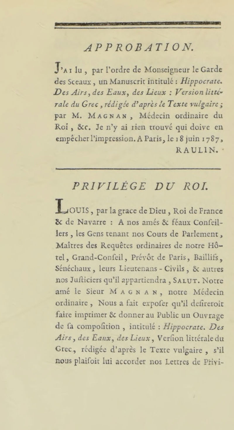 APPROBATION. J’a I lu , par Tordre de Monseigneur le Garde des Sceaux , un Manuscric intitulé : Hippocrate. Des Airs, des Eaux, des Deux : Kersion litU” raie du Grec, rédigée d’apres le Texte vulgaire ; par M. Magnan, Médecin ordinaire du Roi , &ic. Je n’y ai rien rrouvé qui doive en empécherTiniprcssion. A Paris, le j 8 juin 1787, RAULIN. • PRIVILÈGE DU ROI. Inouïs, par la grâce de Dieu , Roi de France 8c de Navarre : A nos âmes Sc féaux Confeil- 1ers, les Gens tenant nos Cours de Parlement, Maîtres des Requêtes ordinaires de norre Hô- tel, Grand-Confeil, Prévôt de Paris, Baillifs, Sénéchaux , leurs Lieatenans - Civils , 5: autres nos Jufticiers qu’il appartiendra , Salut. Notre amé le Sieur Magnan, notre Médecin ordinaire , Nous a fait expofer qu’il dcâreroit faire imprimer 8c donner au Public un Ouvrage de fa compoficion , intitulé : Hippocrate. Des Airs, des Eaux, des Lieux, Verfion littérale du Grec, rédigée d’après le Texte vulgaire , s’il nous plaifoit lui accorder nos Lettres de PHvi-