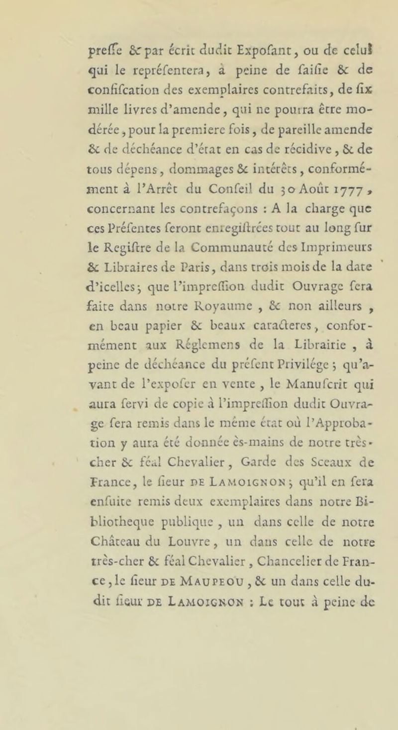 prefTe &rpar écrit dudit Expofant, ou de celui qui le repréfentera, à peine de faille & de confifeation des exemplaires contrefaits, de fix mille livres d’amende, qui ne pouira être mo- dérée , pour la première fois, de pareille amende & de déchéance d’état en cas de récidive , 6c de tous dépens, dommages 6c intérêts, conformé- ment à l’Arrêt du Confeil du 30 Août 1777, concernant les contrefaçons : A la charge que ces Préfentes feront eniegiftrces tout au long fur le Regiftre de la Communauté des Imprimeurs 6c Libraires de Paris, dans crois mois de la date d’icelles-, que l’impredion dudit Ouvrage fera faite dans noire Royaume , 6c non ailleurs , en beau papier 6c beaux caraüeres, confor- mément aux Réglcmens de la Librairie , à peine de déchéance du préfent Privilège ; qu’a- vant de l’cxpofcr en vente , le Manuferit qui aura fervi de copie à l’impreûîon dudit Ouvra- ge fera remis dans le même état où l’Approba- tion y aura été donnée cs-mains de notre très* cher 6c fc^l Chevalier, Garde des Sceaux de Prance, le fieur de Lamoignon 3 qu’il en fera enfuite remis deux exemplaires dans notre Bi- bliothèque publique , uir dans celle de notre Château du Louvre, un dans celle de notre très-cher 6c féal Chevalier , Chancelier de Fran- ce ,1e fieur DE Maupeou , 6c un dans celle du- dit ÙGur DE Lamoignon ; Le tout à peine de