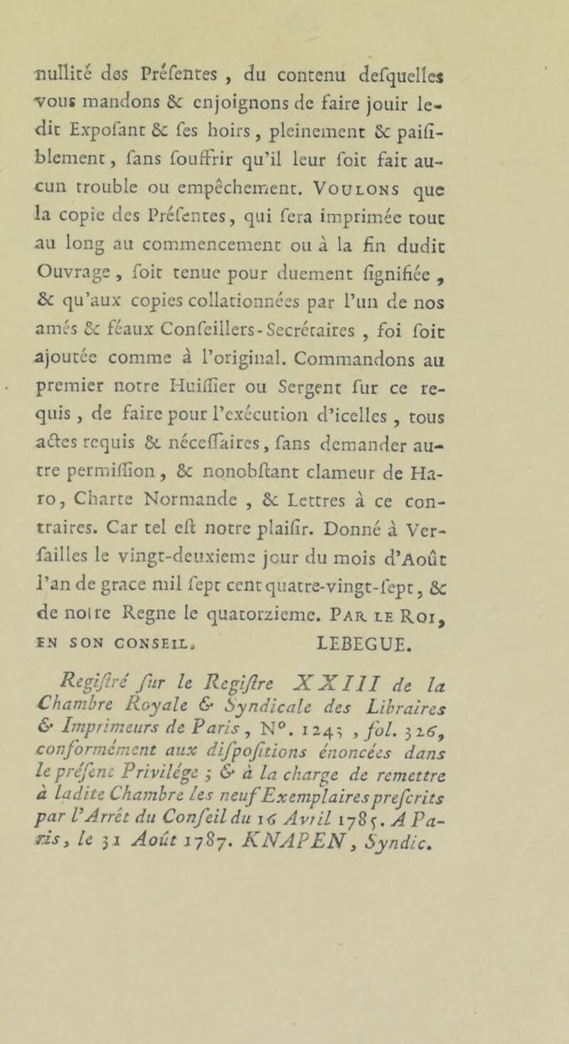 nullicc des Préfences , du contenu defquellcs vous mandons Sc enjoignons de faire jouir le- dit Expofanc £c fes hoirs, pleinement Sc pailî- blement, fans fouftrir qu’il leur foit fait au- cun trouble ou empêchement. Voulons que la copie des Préfentes, qui fera imprimée tout au long au commencement ou à la fin dudit Ouvrage , foit tenue pour duement fignifiée , & qu’aux copies collationnées par l’un de nos amés £c féaux Confeillers-Secrétaires , foi foie ajoutée comme à l’original. Commandons au premier notre Huilfier ou Sergent fur ce re- quis , de faire pour l’exécution d’icelles, tous aéles requis & néceffaires, fans demander au- tre permillion, & nonobftant clameur de Ha- ro, Charte Normande , Sc Lettres à ce con- traires. Car tel eft notre plaifir. Donné à Ver- failles le vingt-deuxieme jour du mois d’Août l’an de grâce mil fept ccntquatre-vingt-fept, &c de noire Régné le quatorzième. Par. le Roi, IN SON CONSEIL. LEBEGUE. Re0rc fur le Rcgijîre X XIII de la Chambre Hoyale 6* Syndicale des Libraires & Imprimeurs de Paris , N“. 124-, , fol. ^16, conformément aux difpofitions énoncées dans leprefent Privilège ; & à la charge de remettre à ladite Chambre les neuf Exemplaires preferits par l’Arrêt du Confeildu i<î Avril iyS<;.A Pa- ris, le 51 Août KNAPEN, Syndic.