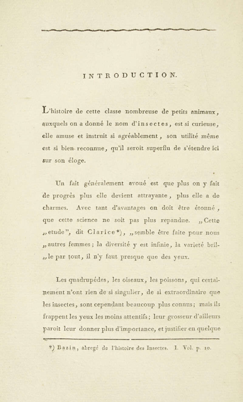 INTRODUCTION. JL histoire de cette classe nombreuse de petits animaux, auxquels on a donné le nom d’insectes, est si curieuse, elle amuse et instruit si agréablement, son utilité même est si bien reconnue, qu’il seroit superflu de s’étendre ici sur son éloge. 4 Un fait généralement avoué est que plus on y fait de progrès plus elle devient attrayante, plus elle a de charmes. Avec tant d’avantages on doit être étonné , que cette science ne soit pas plus répandue. „ Cette „etude”, dit Clarice*), „semble être faite pour nous „autres femmes; la diversité y est infinie, la variété brü- lle par tout, il n‘y faut presque que des yeux. Les quadrupèdes, les oiseaux, les poissons, qui certai- nement n’ont rien de si singulier, de si extraordinaire que les insectes, sont cependant, beaucoup plus connus; mais ils frappent les yeux les moins attentifs ; leur grosseur d'ailleurs paroit leur donner plus d’importance, et justifier en quelque ■v1— ■■■ ' ■■■■ — —■— —