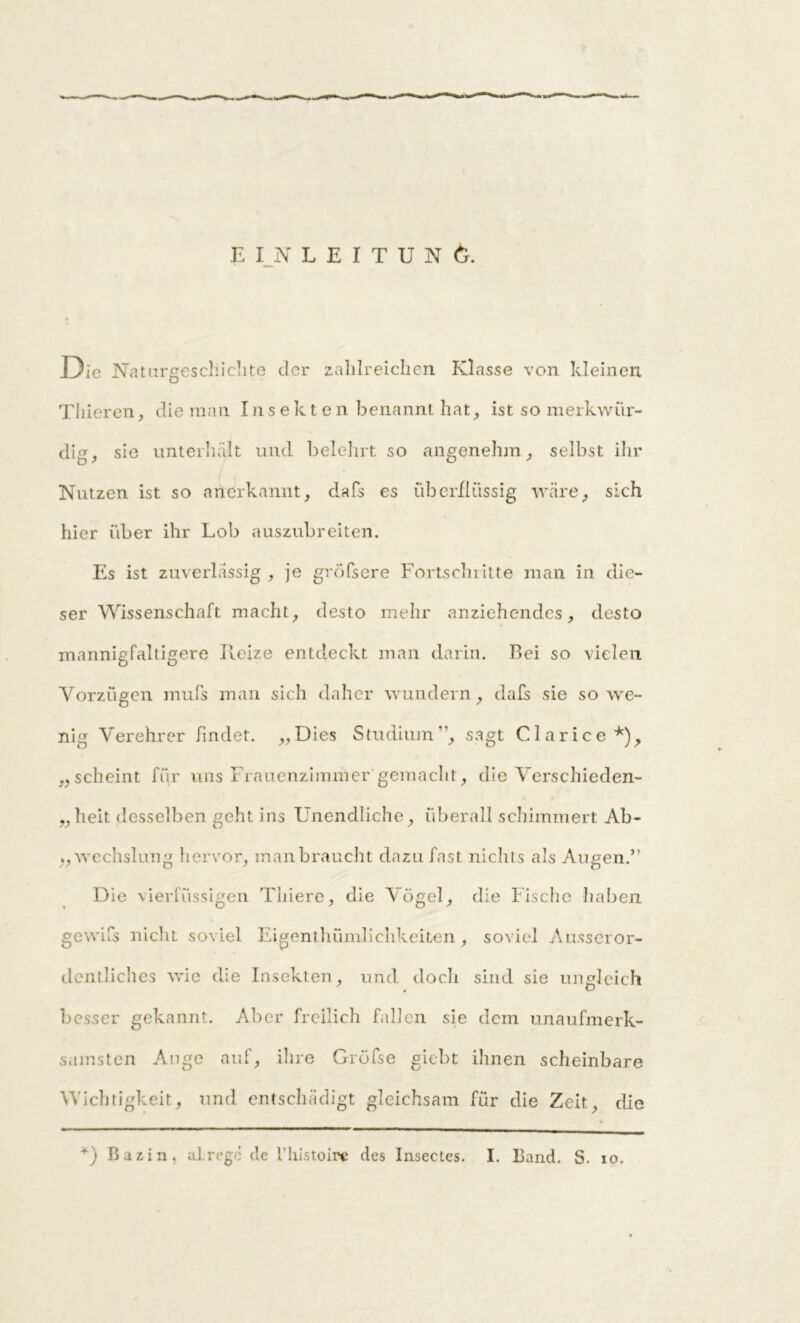 EINLEITUNG. Die Naturgeschichte der zahlreichen Klasse von kleinen Thieren, die man Insekten benannt hat, ist so merkwür- dig, sie unterhält und belehrt so angenehm, selbst ihr Nutzen ist so anerkannt, dafs es überflüssig wäre, sich hier über ihr Lob auszubreiten. Es ist zuverlässig , je gröfsere Fortschritte man in die- ser Wissenschaft macht, desto mehr anziehendes, desto mannigfaltigere Reize entdeckt man darin. Bei so vielen Vorzügen muPs man sich daher wundern, dafs sie sowe- nig Verehrer findet. „Dies Studium ”, sagt Clarice*), „scheint für uns Frauenzimmer gemacht, die Verschieden- „heit desselben geht ins Unendliche, überall schimmert Ab- „ wechslung hervor, man braucht dazu fast nichts als Augen.” Die vierfüssigen Thiere, die Vögel, die Fische haben gewifs nicht soviel Eigenthümlichkeiten, soviel Ausseror- dentliches wie die Insekten, und doch sind sie ungleich besser gekannt. Aber freilich fallen sie dem unaufmerk- samsten Auge auf, ihre Gröfse giebt ihnen scheinbare Wichtigkeit, und entschädigt gleichsam für die Zeit, die