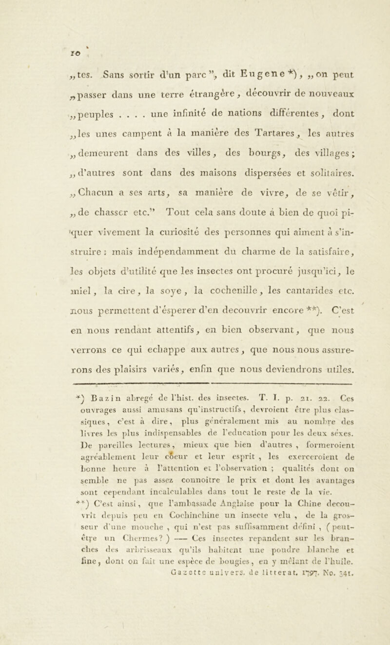 IÖ k „tes. Sans sortir dhm parc ”, dit Eugene*), „ on peut „passer dans une terre étrangère, découvrir de nouveaux „peuples .... une infinité de nations différentes, dont ,,les unes campent à la manière des Tartares , les autres „demeurent dans des villes, des bourgs, des villages; ,, d’autres sont dans des maisons dispersées et solitaires. „Chacun a ses arts, sa manière de vivre, de se vêtir, „de chasser etc/’ Tout cela sans doute à bien de quoi pl- aquer vivement la curiosité des personnes qui aiment à s’in- struire 2 mais indépendamment du charme de la satisfaire, les objets d’utilité que les insectes ont procuré jusqu’ici, le miel, la cire, la soye , la cochenille, les cantarides etc. nous permettent d'ésperer d’en découvrir encore **). C’est en nous rendant attentifs, en bien observant, que nous verrons ce qui échappé aux autres, que nous nous assure- rons des plaisirs variés, enfn que nous deviendrons utiles. Bazin abrégé de l'Irist. des insectes. T. I. p. 21. 22. Ces ouvrages aussi amusans qu’instructifs, devroient être plus clas- siques, c’est à dire, plus généralement mis au nombre des livres les plus indispensables de l’éducation pour les deux séxes. De pareilles lectures, mieux que bien d’autres , formeroient agréablement leur coeur et leur esprit , les exerceroient de benne heure à l’attention et l’observation ; qualités dont on semble ne pas assez connoitre le prix et dont les avantages sont cependant incalculables dans tout le reste de la vie. C’est ainsi, que l’ambassade Anglaise pour la Chine décou- vrît depuis peu en Cochinchine un insecte velu , de la gros- seur d’une mouche , qui n’est pas suffisamment défini , Ç peut- êtye un Chermes? ) Ces insectes répandent sur les bran- ches des arbrisseaux qu’ils habitent une poudre blanche et fuie, dont on fait une espèce de bougies, en y mêlant de l’huile. Gazette univers, de litterat. 1797. Ko. 34t.