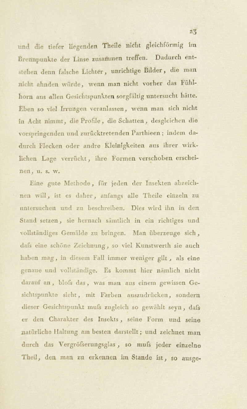 und. die tiefer liegenden Theile nicht gleichförmig im Brennpunkte der Linse zusammen treflen. Dadurch ent- stehen denn falsche Lichter, unrichtige Bilder, die man nicht ahnden wurde, wenn man nicht vorher das Fühl- horn aus allen Gesichtspunkten sorgfältig untersucht hätte. Eben so viel Irrungen veranlassen, wenn man sich nicht in Acht nimmt, die Profile, die Schatten, desgleichen die vorspringenden und zurücktretenden Parthieen ; indem da- durch Flecken oder andre Kleinigkeiten aus ihrer wirk- lichen Lage verrückt, ihre Formen verschoben erschei- nen, u. s. w. Eine gute Methode , für jeden der Insekten abzeich- nen will, ist es daher, anfangs alle Theile einzeln zu untersuchen und zu beschreiben. Dies wird ihn in den Stand setzen, sie hernach sämtlich in ein richtiges und \ollständiges Gemälde zu bringen. Man überzeuge sich, dafs eine schöne Zeichnung, so viel Kunstwerth sie auch haben mag, in diesem Fall immer weniger gilt, als eine genaue und vollständige. Es kommt hier nämlich nicht darauf an, blofs das , was man aus einem gewissen Ge- sichtspunkte sieht, mit Färben auszudrücken, sondern dieser Gesichtspunkt mufs zugleich so gewählt seyn, dafs er den Charakter des Insekts , seine Form und seine natürliche Haltung am besten darstellt; und zeichnet man. durch das Vergröfserungsglas , so mufs jeder einzelne Theil, den man zu erkennen im Stande ist, so ausge-