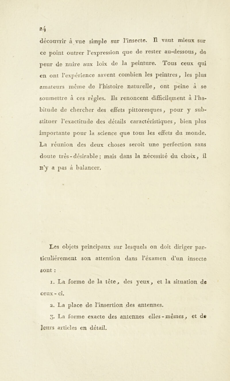 découvrir à vue simple sur l’insecte. H vaut mieux sur ce point outrer l’expression que de rester au-dessous, de peur de nuire aux loix de la peinture. Tous ceux qui en ont l’expérience savent combien les peintres , les plus amateurs même de l'histoire naturelle, ont peine à se soumettre à ces régies. Ils renoncent difficilement à l'ha- bitude de chercher des effets pittoresques, pour y sub- stituer l’exactitude des détails caractéristiques, bien plus importante pour la science que tous les effets du monde. La réunion des deux choses seroit une perfection sans doute très - désirable ; mais dans la nécessité du choix, il n’y a pas à balancer. Les objets principaux sur lesquels on doit diriger par- ticuliérement son attention dans l’éxamen d’un insecte sont : 1. La forme de la tête, des yeux, et la situation de ceux - ci. 2. La place de l’insertion des antennes. 3. La forme exacte des antennes elles - mêmes, et de leurs articles en détail.