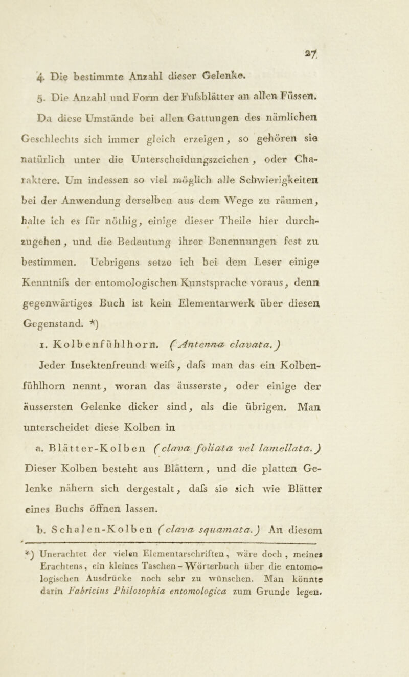 *7 4- Die bestimmte Anzahl dieser Gelenke. 5. Die Anzahl und Form der Fufsblätter an allen Füssen. Da diese Umstände bei allen Gattungen des nämlichen Geschlechts sich immer gleich erzeigen, so gehören sie natürlich unter die Unterscheidungszeichen, oder Cha- raktere. Um indessen so viel möglich alle Schwierigkeiten bei der Anwendung derselben aus dem Wege zu räumen , halte ich es für nöthig, einige dieser Theile hier durch- zugehen , und die Bedeutung ihrer Benennungen fest zu bestimmen. Uebrigens setze ich bei dem Leser einige Kcnntnifs der entomologischen Kunstsprache voraus, denn gegenwärtiges Buch ist kein Elementarwerk über diesen Gegenstand. *) 1. Kolbenfühlhorn. (Antenna clavata.) Jeder Insektenfreund weifs , dafs man das ein Kolben- fühlhorn nennt, woran das äusserste, oder einige der äussersten Gelenke dicker sind, als die übrigen. Man unterscheidet diese Kolben in a. Blatter-Kolben (clava foliata vel lamellata.) Dieser Kolben besteht aus Blättern > und die platten Ge- lenke nähern sich dergestalt, dafs sie sich wie Blätter eines Buchs öffnen lassen. b. S ch a 1 en-Kolb en (clavci squamata.) An diesem * , . 1 1 ~ 1 j . Unerachtet der vielen Elementarschriften, wäre doch , meines Erachtens, ein kleines Taschen - Wörterhuch über die entomo- logischen Ausdrücke noch sehr zu wünschen. Man könnte darin Fabricius P/iilosopkia entomologica zum Grunde legen.