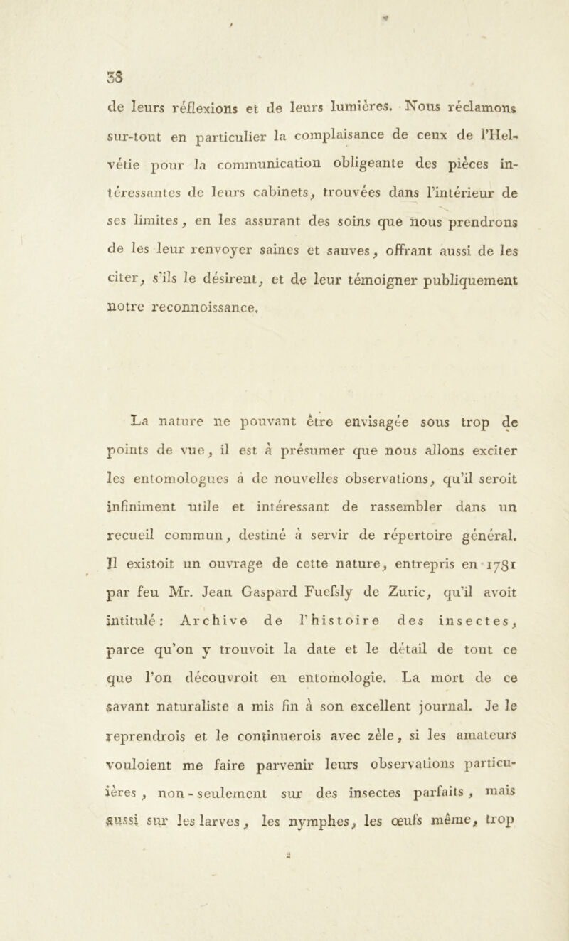 t 3S de leurs réflexions et de leurs lumières. Nous réclamons sur-tout en particulier la complaisance de ceux de PHel- vétie pour la communication obligeante des pièces in- téressantes de leurs cabinets, trouvées dans l’intérieur de scs limites, en les assurant des soins que nous prendrons de les leur renvoyer saines et sauves, offrant aussi de les citer, s’ils le désirent, et de leur témoigner publiquement notre reconnoissance. La nature ne pouvant être envisagée sous trop de points de vue, il est A présumer que nous allons exciter les entomologues a de nouvelles observations, qu’il seroit infiniment utile et intéressant de rassembler dans un recueil commun, destiné A servir de répertoire général. Il existoit un ouvrage de cette nature, entrepris en 1781 par feu Mr. Jean Gaspard Fuefsly de Zuric, qu’il avoit intitulé: Archive de l’histoire des insectes, parce qu’on y trouvoit la date et le détail de tout ce que l’on découvroit en entomologie. La mort de ce savant naturaliste a mis fin A son excellent journal. Je le reprendrois et le continuerois avec zèle, si les amateurs vouloient me faire parvenir leurs observations particu- ières , non - seulement sur des insectes parfaits, mais &ussi sur les larves, les nymphes, les œufs même, trop