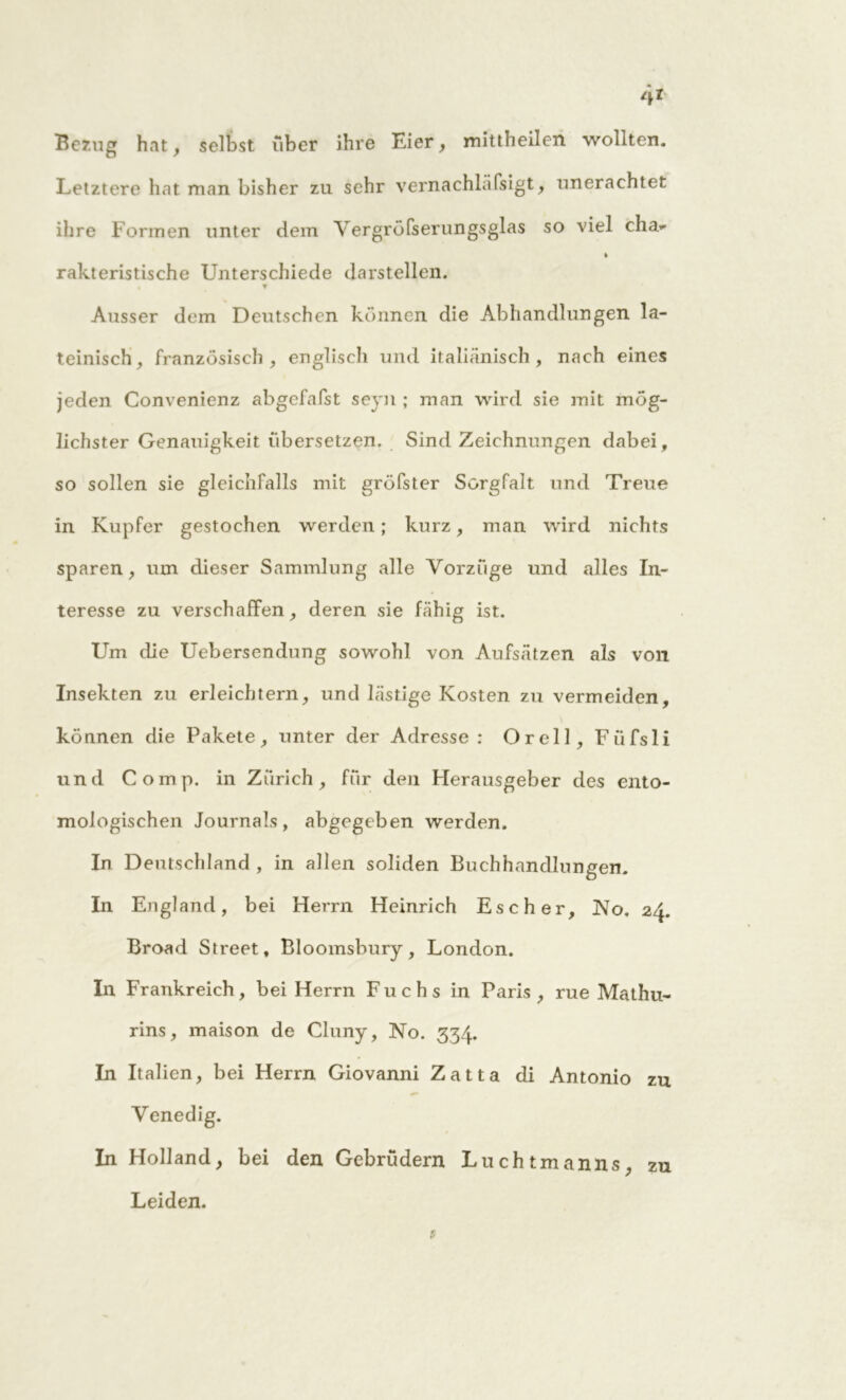 Bezug hat, selbst über ihre Eier, mittheilen wollten. Letztere hat man bisher zu sehr vernachläfsigt, unerachtet ihre Formen unter dem Vergröfserungsglas so viel cha»' » rakteristische Unterschiede darstellen. Ausser dem Deutschen können die Abhandlungen la- teinisch, französisch, englisch und italiänisch, nach eines jeden Convenienz abgefafst seyn ; man wird sie mit mög- lichster Genauigkeit übersetzen. Sind Zeichnungen dabei, so sollen sie gleichfalls mit gröfster Sorgfalt und Treue in Kupfer gestochen werden ; kurz, man wird nichts sparen, um dieser Sammlung alle Vorzüge und alles In- teresse zu verschaffen, deren sie fähig ist. Um die Uebersendung sowohl von Aufsätzen als von Insekten zu erleichtern, und lästige Kosten zu vermeiden, können die Pakete, unter der Adresse : Orell, Fiifsli und Comp, in Zürich, für den Herausgeber des ento- mologischen Journals, abgegeben werden. In Deutschland , in allen soliden Buchhandlungen. In England, bei Herrn Heinrich Escher, No. 24. Broad Street, Bloomsbury, London. In Frankreich, bei Herrn Fuchs in Paris , rue Mathu- rins, maison de Cluny, No. 334. In Italien, bei Herrn Giovanni Zatta di Antonio zu Venedig. In Holland, bei den Gebrüdern Luchtmanns, zu