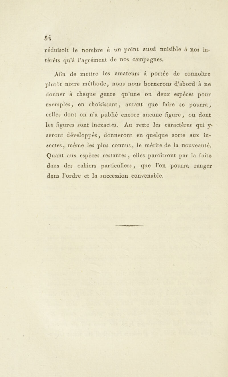 réduisoit le nombre a un point aussi nuisible à nos in térêts qu’à l’agrément de nos campagnes. Afin de mettre les amateurs à portée de connoître plutôt notre méthode, nous nous bornerons d’abord à ne donner à chaque genre qu’une ou deux espèces pour exemples, en choisissant, autant que faire se pourra , celles dont on n’a publié encore aucune figure, ou dont les ligures sont inexacies. Au reste les caractères qui y- seront développés, donneront en quelque sorte aux in- sectes, même les plus connus, le mérite de la nouveauté. Quant aux espèces restantes, elles paroîtront par la fuite dans des cahiers particuliers , que l’on pourra ranger dans l’ordre et la succession convenable.