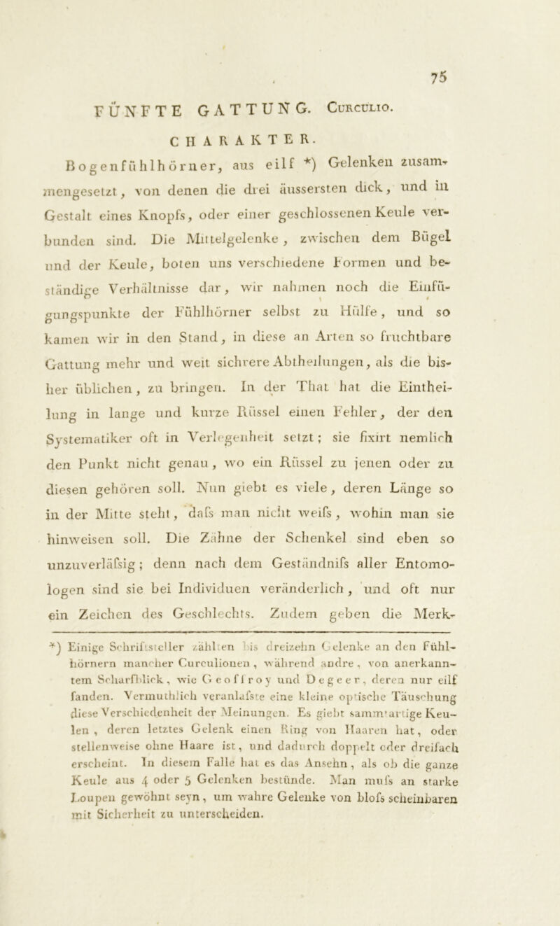 FÜNFTE GATTUNG. Curculio. CHARAKTER. Bogenfühlhörner, aus ei 1 f *) Gelenken zusarrw mengesetzt , von denen die drei äussersten dick, und in Gestalt eines Knopfs, oder einer geschlossenen Keule ver- bunden sind. Die JVlittelgelenke , zwischen dem Bügel und der Keule, boten uns verschiedene können und be- ständige Verhältnisse dar, wir nahmen noch die Einfü- gungspunkte der Fühlhörner selbst zu Hülfe, und so kamen wir in den Stand, in diese an Arten so fruchtbare Gattung mehr und weit sichrere Abteilungen, als die bis- her üblichen , zu bringen. In der Thal hat die Einthei- lung in lange und kurze Rüssel einen Fehler, der den Systematiker oft in Verlegenheit setzt; sie fixirt nemlirh den Punkt nicht genau , wo ein Rüssel zu jenen oder zu diesen gehören soll. Nun giebt es viele, deren Länge so in der Mitte steht, dafs man nicht weifs, wohin man sie hinweisen soll. Die Zähne der Schenkel sind eben so unzuverläPsig ; denn nach dem Geständnifs aller Entomo- logen sind sie bei Individuen veränderlich, und oft nur ein Zeichen des Geschlechts. Zudem geben die Merk- Einige Schriftsteller zahlten is dreizehn Gelenke an den Fühl- hörnern mancher Curculionen, während andre, von anerkann- tem Scharfblick , wie Geoflroy und Degeer, deren nur eilf fanden. Vermuthlich veranlafste eine kleinp optische Täuschung diese Verschiedenheit der Meinungen. Es giebt samnvartige Keu- len , deren letztes Gelenk einen hing von Haaren hat, oder stellenweise ohne Haare ist, und dadurch doppelt oder dreifach erscheint. In diesem Falle hat es das Ansehn , als ob die ganze Keule aus 4 oder 5 Gelenken bestünde. Man mufs an starke Loup en gewöhnt seyn, um wahre Gelenke von blofs scheinbaren mit Sicherheit zu unterscheiden.