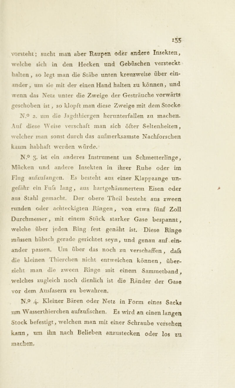 135 vorsteht; sucht man aber Raupen oder andere Insekten, welche sich in den Hecken und Gebüschen versteckt halten , so legt man die Stäbe unten kreuzweise über ein- mder, um sie mit der einen Hand halten zu können, und wenn das Netz unter die Zweige der Gesträuche vorwärts geschoben ist, so klopft man diese Zweige mit dem Stocke N.° 2. um die Ja^dthiergen herunterfallen zu machen. Auf diese Weise verschaff man sich öfter Seltenheiten, welcher man sonst durch das aufmerksamste Nachforschen kaum habhaft werden würde. N.° 3. ist ein anderes Instrument um Schmetterlinge, Mücken und andere Insekten in ihrer Ruhe oder im 1 Flug aufzufangen. Es besteht ans einer Klappzange un- gefähr ein Fufs lang, aus hartgehämmertem Eisen oder > aus Stahl gemacht. Der obere Theil besteht aus zween runden oder achteckigteil Ringen, von etwa fünf Zoll Durchmesser, mit einem Stück starker Gase bespannt, welche über jeden Ring fest genäht ist. Diese Ringe müssen hübsch gerade gerichtet seyn, und genau auf ein- ander passen. Um über das noch zu verschaffen, dafs die kleinen Thierchen nicht entweichen können, über- zieht man die zw*een Ringe mit einem Sammetband, welches zugleich noch dienlich ist die Ränder der Gase vor dem Ausfasern zu bewahren. N.° 4. Kleiner Bären oder Netz in Form eines Sacks um Wasserthierchen aufzufischen. Es wird an einen langen Stock befestigt, welchen man mit einer Schraube versehen kann, um ihn nach Belieben anzustecken oder los zu machen.