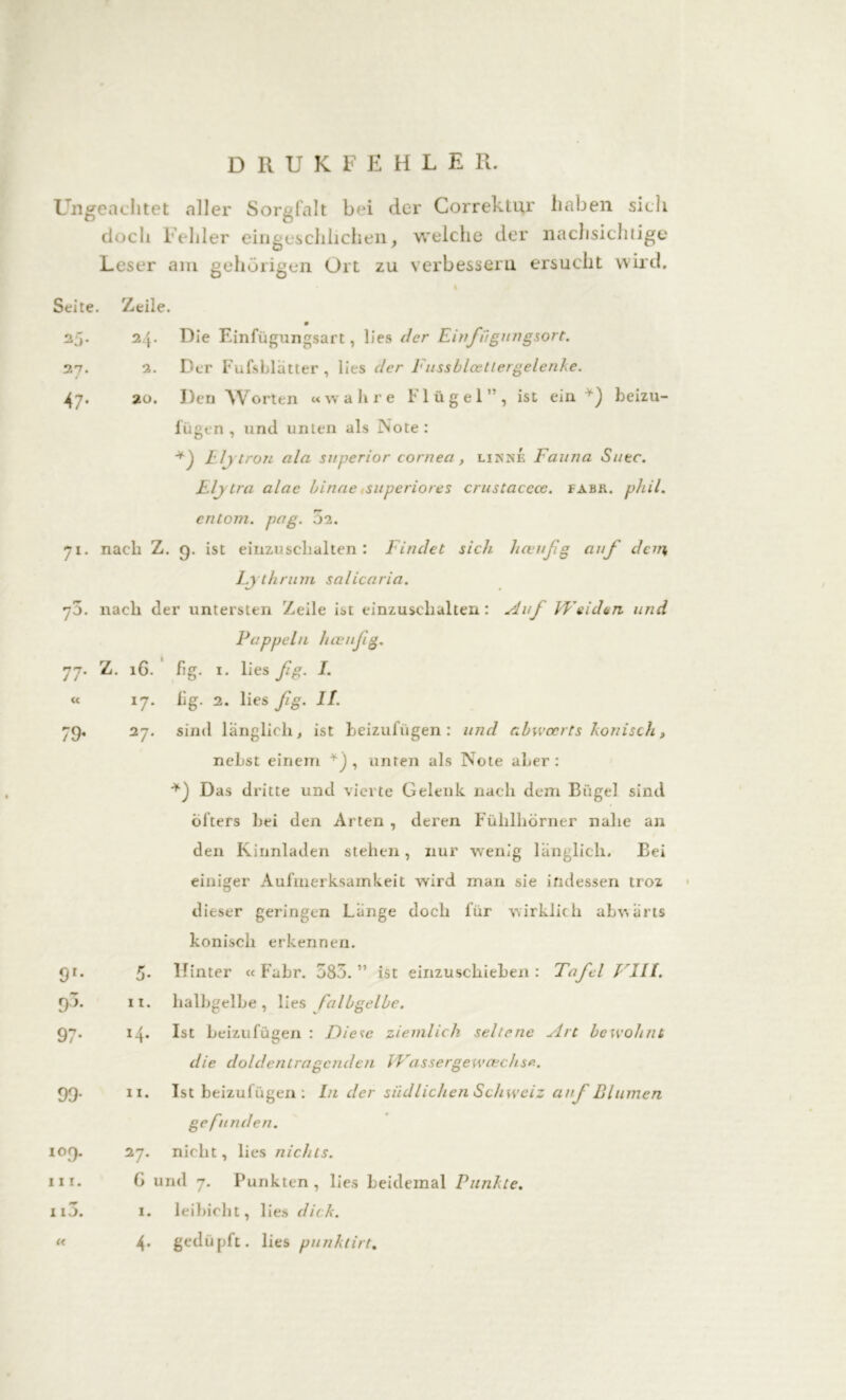 DRUKFEHLE R. Ungeachtet aller Sorgfalt bei der Correktur haben sieh doch Fehler eingeschhchen, welche der nachsichtige Leser am gehörigen Ort zu verbessern ersucht wird. I Seite. Zeile. 27 47 24. 2. 20. Die Einfügungsart, lies der Ein fügungsort. Der Fufsblätter , lies der Fussblœttergelenke. Den Worten «wahre Flügel”, ist ein. beizu- lügen , und unten als Note : Eljtron ala superior corneci, linke Fauna Sitte. Elytra alac binae superiores crustaccoe. tabu. phil. entom. pag. .02. 71. nach Z. g. ist einzuschalten: Findet sich heeußg auf dem Lythrum salicaria. y3. nach der untersten Zeile ist einzuschalten: Auf IVeiden und Pappeln haenfg. 77. Z. 16. fig. 1. lies fg. I. lig. 2. lies fg. II. sind länglich, ist beizufügen : und abwoerts konisch t nebst einem , unten als Note aber : Das dritte und vierte Gelenk nach dem Biigel sind öfters bei den Arten , deren Fühlhörner nahe an den Kinnladen stehen, nur wenig länglich. Bei einiger Aufmerksamkeit wird man sie indessen troz dieser geringen Länge doch für wirklich abwärts konisch erkennen. Hinter « Fahr. 583.” ist einzuschieben : Tafel VIII. halbgelbe, lies falbgelbe. 79 x7* 27. 9r 93 97' 5- 11. 14. Ist beizufügen : Diese ziemlich seltene ylrt bewohnt die doldentragcnclen Wassergewcechs 99 io9 in. 115. « 11. Ist beizufügen: In der südlichen Schweiz auf Blumen gefu nden. 27. nicht, lies nichts. G und 7. Punkten, lies beidemal Punkte. 1. leibicht, lies dick. 4. gedüpft. lies punkti/t.