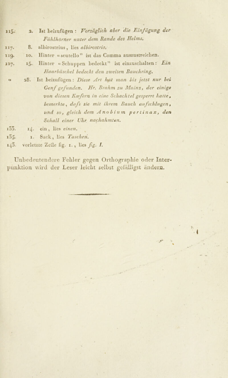 »5* ii7. 119. 127. (4 IOD. 155. 143, 2. Ist Leizufügen : Vorzüglich aber die Einfügung der Fühlhörner unter dem Rande des Helms. 8. alLirostrius , lies albirostris. 10. Hinter «scutello” ist das Comma auszustreiclien. 15. Hinter «Schuppen Ledeckt” ist einzuschalten : Ein Haarbüschel bedeckt den zweiten Bauchring. 28. Ist Leizufügen : Diese slrt hat man bis jetzt nur bei Genf gefundcn. Hr. Brahm zu Mainz, der einige 'von diesen Kocfern in eine Schachtel gesperrt hatte, bemerkte, dafs sie mit ihrem Bauch auf schlugen, und so, gleich dem A no b i um perlin ax, den Schall einer Uhr nachahmten. 14* ein , lies einen. 1. Sack, lies Taschen. vorletzte Zeile hg. 1. , lies ßg. I. Unbedeutendere Fehler gegen Orthographie oder Inter- punktion wird der Leser leicht selbst gefälligst ändern.