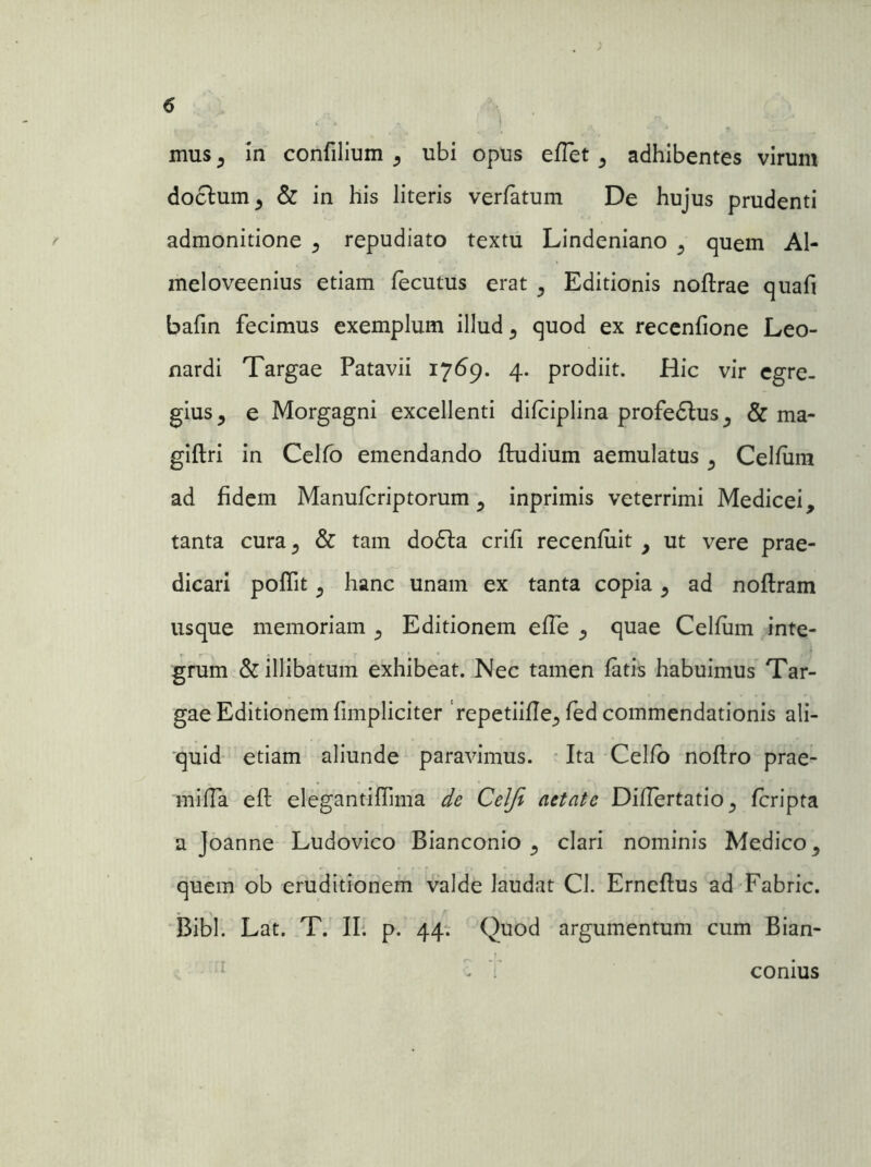 mus , in confilium , ubi opus eflet , adhibentes virum doclum, & in his literis verfatum De hujus prudenti admonitione , repudiato textu Lindeniano , quem Al- meloveenius etiam fecutus erat , Editionis noflrae quafi bafin fecimus exemplum illud, quod ex recenfione Leo- nardi Targae Patavii 1769. 4. prodiit. Hic vir egre- gius, e Morgagni excellenti difciplina profedlus, & ma- giftri in Celfo emendando ftudium aemulatus, Celfiira ad fidem Manufcriptorum , inprimis veterrimi Medicei, tanta cura, & tam do£la crifi recenfiiit , ut vere prae- dicari poffit, hanc unam ex tanta copia, ad noftram usque memoriam , Editionem effe , quae Celfiim inte- grum & illibatum exhibeat. Nec tamen fatis habuimus Tar- gae Editionem limpliciter ‘repetiifle, fed commendationis ali- quid etiam aliunde paravimus. Ita Celfo noflro prae- miffa eft elegantiffima de Celji aetate Diflertatio, fcripta a Joanne Ludovico Bianconio , clari nominis Medico, quem ob eruditionem valde laudat Cl. Erneflus ad Fabric. Bibi. Lat. T. II. p. 44. Quod argumentum cum Bian- - V conius