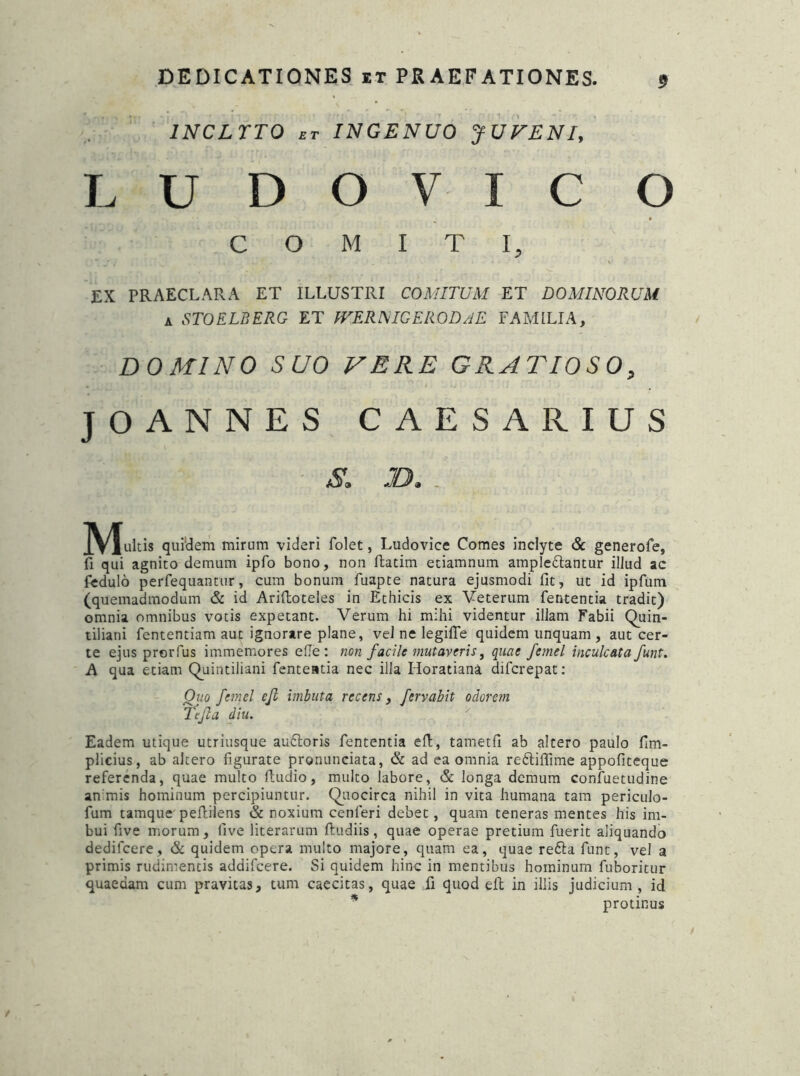 INCLYTO bt INGENUO JUVENI, LUDOVIC O COMITI, EX PRAECLARA ET ILLUSTRI COMITUM ET DOMINORUM 4 STOELBERG ET IVERNIGERGDAE FAMILIA, DOMINO SUO VERE GRATIOSO, JOANNES CAESAR IUS 8. JB. . Mulds quidem mirum videri folet, Ludovice Comes inclyte & generofe, fi qui agnito demum ipfo bono, non ftatim etiamnum ampledlantur illud ac fedulo perfequantur, cum bonum fuapte natura ejusmodi fit, ut id ipfum (quemadmodum & id Ariftoteles in Ethicis ex Veterum fententia tradit) omnia omnibus votis expetant. Verum hi mihi videntur illam Fabii Quin- tiliani fententiam aut ignorare plane, vel ne legifTe quidem unquam , aut cer- te ejus prorfus immemores ede: non facile mutaveris, quae femel inculcata funt. A qua etiam Quintiliani fententia nec illa Horatiana difcrepat: Ouo femel ejl imbuta recens, fervabit odorem Te fla diu. Eadem utique utriusque auftoris fententia eft, tametfi ab altero paulo fim- plicius, ab altero figurate pronunciata, & ad ea omnia redtiffime appofiteque referenda, quae multo fludio, multo labore, & longa demum confuetudine an mis hominum percipiuntur. Quocirca nihil in vita humana tam periculo- fum tamque pefliiens & noxium cenferi debet, quam teneras mentes his im- bui five morum, live literarum ftudiis, quae operae pretium fuerit aliquando dedifccre, & quidem opera multo majore, quam ea, quae redta funt, vel a primis rudimentis addifcere. Si quidem hinc in mentibus hominum fuboritur quaedam cum pravitas, tum caecitas, quae fi quod eft in illis judicium, id * protinus