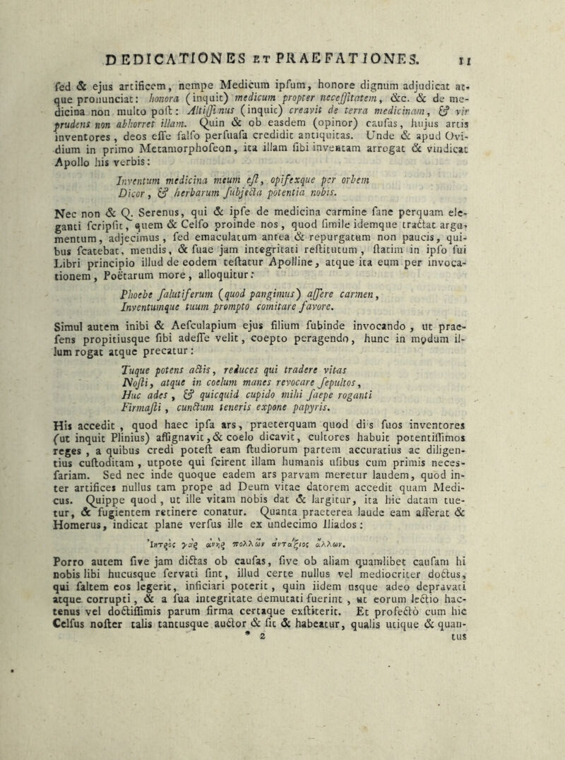 fed & ejus artificem, nempe Medicum ipftim, honore dignum adjudicat at-» que pronunciat: honora (inquit) medicum propter nccejjitatem, &c. & de me- dicina non multo poli: Altijtnus (inquic) creavit de terra medicinam, vir prudens non abhorret illam. Quin & ob easdem (opinor) caufas, hujus artis inventores, deos effe falfo perfuafa credidit antiquitas. Unde & apud Ovi- dium in primo Metamorphofeon, ita illam libi-inventam arrogat & vindicat Apollo his verbis: Inventum medicina meum ejl, opifexque per orbem Dicor, & herbarum fubjetta potentia nobis. Nec non & Q. Serenus, qui & ipfe de medicina carmine fane perquam ele- ganti fcripfit, quem & Celfo proinde nos, quod fimile idemque tradlac argu- mentum, adjecimus, fed emaculatum antea & repurgatum non paucis, qui- bus fcatebat, mendis, & fuae jam integritati reflitutum , ftatim in ipfo fui Libri principio illud de eodem teftatur Apolline, atque ita eum per invoca- tionem, Poetarum more, alloquitur: Phoebe falutiferwn (quod pangimus) a fer e carmen, Inventumque tuum prompto comitare favore. Simul autem inibi & Aefculapium ejus filium fubinde invocando , ut prae- fens propitiusque Ubi adefTe velit, coepto peragendo, hunc in mpdum il- lum rogat atque precatur: Tuque potens altis, reduces qui tradere vitas Nofli, atque in coelum manes revocare fepultos, Huc ades , &? quicquid cupido mihi faepe roganti Firmajli , cunttum teneris expone papyris. His accedit , quod haec ipfa ars, praeterquam quod di s fuos inventores (ut inquit Plinius) affignavit ,& coelo dicavit, cultores habuit potentiffimos reges , a quibus credi poteft eam ftudiorum partem accuratius ac diligen- tius cuftoditam , utpote qui fcirenc illam humanis ufibus cum primis neces- fariam. Sed nec inde quoque eadem ars parvam meretur laudem, quod in- ter artifices nullus tam prope ad Deum vitae datorem accedit quam Medi- cus. Quippe quod , ut ille vitam nobis dat <5c largitur, ita hic datam tue- tur, & fugientem retinere conatur. Quanta praeterea laude eam afferat & Homerus, indicat plane verfus ille ex undecimo iliados: Ii»T£5f yaq «V>;£ 7To><huv avTafyos *A Xuv. Porro autem five jam didtas ob caufas, five ob aliam quamlibet caufam hi nobis libi hucusque fervati fint, illud certe nullus vel mediocriter dodtus» qui faltem eos legerit, inficiari poterit, quin iidem usque adeo depravati atque corrupti, & a fua integritate demutati fuerint , ut eorum ledtio hac- tenus vel dodtifiimis parum firma certaque exftiterit. Et profedlo cum hic Celfus nofter talis tantusque audior & fic & habeatur, qualis utique & quari- * 2 tUS