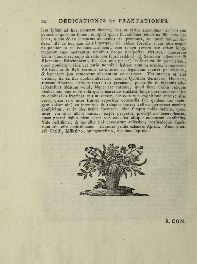 lum ipfam ad hoc naturam ducem, verum etiam exemplum ab iPo tuo avunculo quotidie fumis, ut apud quem jiberaliflime educatus filii loco ha- beris, quem & eo lubentius ob oculos tibi proponis, ut quem imitari ftu- deas. At de hoc jam fatis luperque, ne videar fortaffe alicui plus aequo propenfior in tui commendationem, cum tamen revera hac etiam Jonge majorem tuae mereantur omnibus prope perfpe£tae virtutes. Caeterum Celfo (quoddixi, cujus & rationem fupra reddidi) Q. Serenum adjecimus & Rhemnium Palaemonem, feu (ut aliis placet) Prilcianum de ponderibus, quod ponderum videlicet ratio nonnihil habeat cum re medica commercii. Ad haec ut & ffcyli varietas te interim ad legendum invitet pelliciatque, & legentem jam remoretur aliquantum ac detineat. Veruntamen ut tibi Celfum, ita ex illis duobus alterum, nempe Quintum Serenum, Henrico, alterum Alberto, utrique fratri tuo germano, generofis & ingenuis ado- lefcentibus dicatum volui, idque hac ratione, quod ficut Celfus reliquis daobus non tam mole ipfa quam materiae traftatu longe praeponderat: ita tu duobus illis fratribus tuis ut aetate, fic & rerum cognitione anteis: alias vero, quae raro inter fratres reperitur concordia (ut quidem non inele- gans auftor ait) ea inter vos & reliquos fratres veftros germanos maxima confpicitur , ac in dies major fperatur : hinc fumpto nobis indicio, quod inter vos alius alium mutua , eaque perpetua profequitur benevolentia, quam procul dubio idem inter vos conciliat alitque animorum confenfus. Vale reftiflime, & me albo tibi devotorum adfcribe , perfuadeque Caefa- rium tibi efle deditiffimum. Coloniae pridie calendas Aprilis. Anno a na- tali Chrilti, Millefimo, quingentefimo, vicefimo feptimo. R. CON-