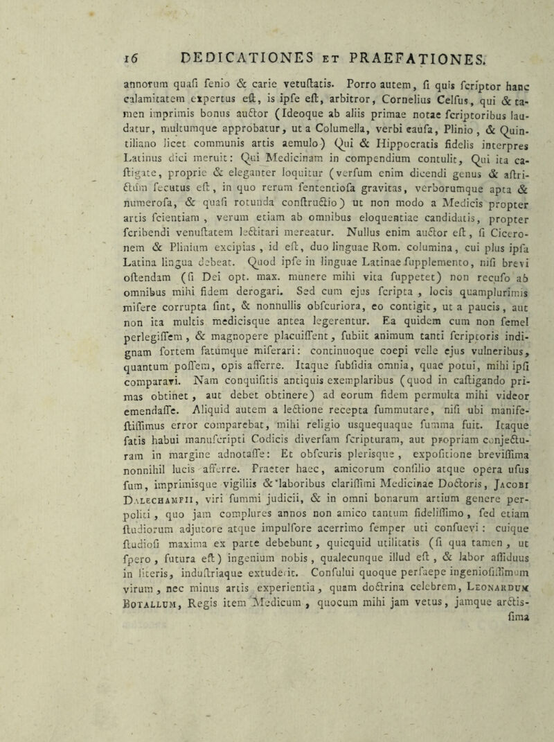 annorum quafi fenio & carie vetuftatis. Porro autem, fi quis fcriptor hanc calamitatem expertus efl, is ipfe efl, arbitror, Cornelius Celfus, qui & ta- men imprimis bonus audior (Ideoque ab aliis primae notae fcriptoribus lau- datur, multumque approbatur, ut a Columella, verbi eaufa, Plinio, & (Quin- tiliano licet communis artis aemulo) (Qui & Hippocratis fidelis interpres Latinus dici meruit: (Qui Medicinam in compendium contulit, (Qui ita ca- lligate, proprie & eleganter loquitur (verfum enim dicendi genus & aftri- dlurn fecutus efl, in quo rerum fententiofa gravitas, verborumque apta & numerofa, & quafi rotunda confirudlio) ut non modo a Medicis propter artis fcientiam , verum etiam ab omnibus eloquentiae candidatis, propter fcribendi venuflatem ledlitari mereatur. Nullus enim audior efl, fi Cicero- nem & Plinium excipias, id efl, duo linguae Rom. columina, cui plus ipfa Latina lingua debeat. (Quod ipfe in linguae Latinae fupplemento, nifi brevi oflendam (fi Dei opt. max. munere mihi vita fuppetet) non recufo ab omnibus mihi fidem derogari. Sed cum ejus fcripta , locis quamplurimis mifere corrupta fint, & nonnullis obfcuriora, eo contigit, ut a paucis, aut non ita multis medicisque antea legerentur. Ea quidem cum non femel perlegiffem , & magnopere placuiffent, fubiit animum tanti fcripcoris indi- gnam fortem fatumque miferari: continuoque coepi velle ejus vulneribus, quantum poffem, opis afferre. Itaque fubfidia omnia, quae potui, mihi ipfi comparavi. Nam conquifitis antiquis exemplaribus (quod in caftigando pri- mas obtinet , aut debet obtinere) ad eorum fidem permulta mihi videor emendaffe. Aliquid autem a ledlione recepta fummutare, nifi ubi manife- ftiffimus error comparebat, mihi religio usquequaque fumma fuit. Itaque fatis habui manuferipti Codicis diverfam feripturam, aut propriam conjedtu- ram in margine adnotaffe: Et obfcuris plerisque , expofitione brevifiima nonnihil lucis afferre. Praeter haec, amicorum confilio atque opera ufus fum, imprimisque vigiliis &'laboribus clariffimi Medicinae Dodloris, Jacobt Dalechamfii, viri fumrni judicii, & in omni bonarum artium genere per- politi , quo jam complures annos non amico tantum fideliffimo , fed etiam (ludiorum adjutore atque impulfore acerrimo femper uti confuevi : cuique fludiofi maxima ex parte debebunt, quicquid utilitatis (fi qua tamen, ut fpero , futura efl) ingenium nobis, qualecunque illud efl, & labor afiiduus in literis, induflriaque extuderit. Confului quoque perfaepe ingeniofiuimem virum, nec minus artis experientia, quam dodlrina celebrem, Leonakdum Botallum, Regis item Medicum , quocum mihi jam vetus, jamque ardlis- fima