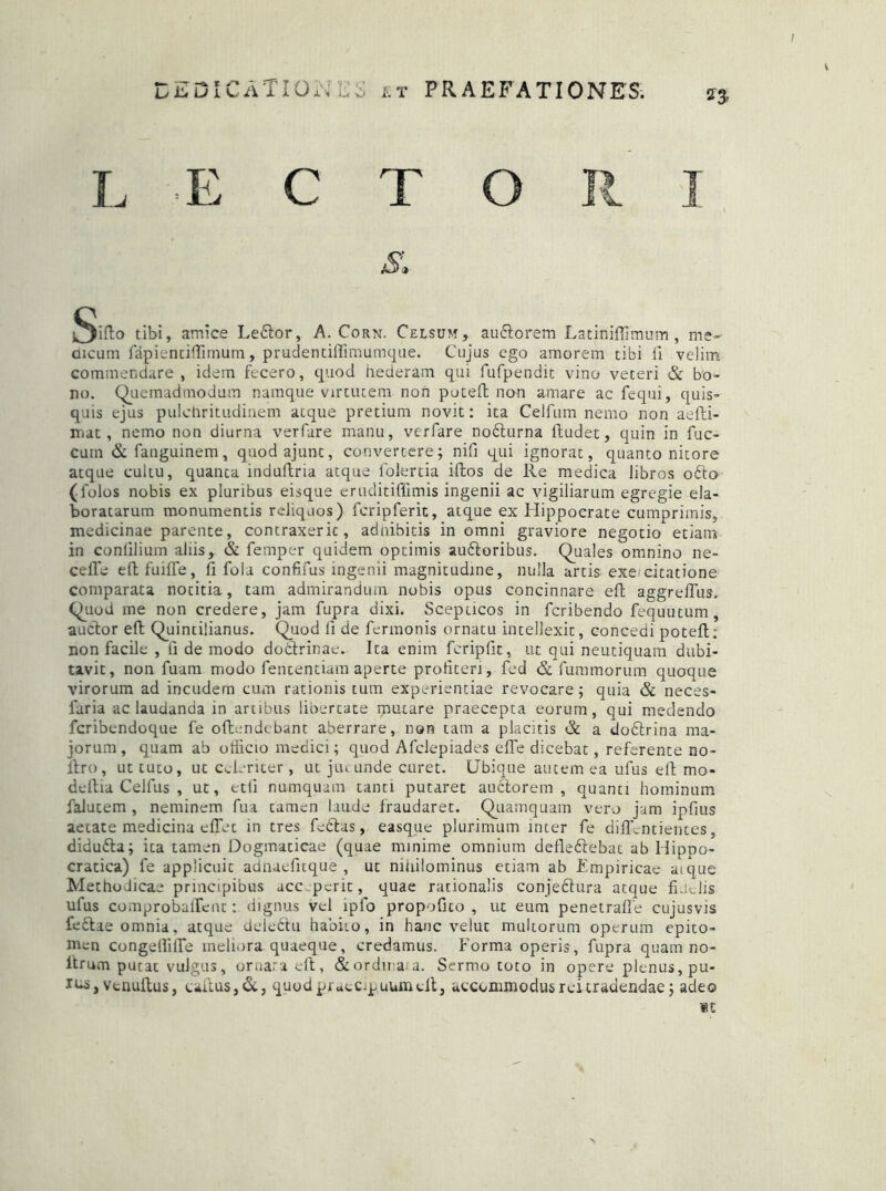 L E C T O R 1 St ^iflo tibi, amice Le6lor, A. Corn. Celsum, au&orem Latiniflimum , me- dicum fapientiffimum, prudentiffimumque. Cujus ego amorem tibi fi velim commendare, idem fecero, quod hederam qui fufpendit vino veteri & bo- no. Quemadmodum namque virtutem non poteft non amare ac fequi, quis- quis ejus pulchritudinem atque pretium novit: ita Celfnm nemo non aefti- mat, nemo non diurna verfare manu, verfare noflurna ltudet, quin in fuc- cum &fauguinem, quodajunc, convertere; nifi qui ignorat, quanto nitore atque cultu, quanta induftria atque folertia iftos de Re medica libros ofto (folos nobis ex pluribus eisque eruditifiimis ingenii ac vigiliarum egregie ela- boratarum monumentis reliquos) fcripferit, atque ex Hippocrate cumprimis, medicinae parente, contraxeric, adnibitis in omni graviore negotio etiam in conlilium aliis, & femper quidem optimis au&oribus. Quales omnino ne- ceffe eftfuiffe, fi fola confifus ingenii magnitudine, nulla artis execitatione comparata notitia, tam admirandum nobis opus concinnare efl aggreiTus. Quod me non credere, jam fupra dixi. Scepticos in fcribendo fequutum, auctor eft Quintilianus. Quod fi de fermonis ornatu intellexit, concedi poteft; non facile , fi de modo dodlrinae- Ita enim fcripfit, ut qui neutiquam dubi- tavit, non fuam modo fententiam aperte profiteri, fed & fummorum quoque virorum ad incudem cum rationis tum experientiae revocare; quia & neces- faria ac laudanda in artibus libertate sputare praecepta eorum, qui medendo fcribendoque fe offendebant aberrare, non tam a placitis & a dodtrina ma- jorum, quam ab officio medici; quod Afclepiades effe dicebat, referente no- llro, ut tuto, ut Celeriter , ut jut unde curet. Ubique autem ea ufus efl mo- deftia Celfus , ut, etli numquam tanti putaret auctorem, quanti hominum falutem , neminem fua tamen laude fraudaret. Quamquam vero jam ipfius aetate medicina effet in tres fedlas, easque plurimum inter fe diffcntientes, didudta; ita tamen Dogmaticae (quae minime omnium defle&ebat ab Hiono- cratica) fe applicuit adnaefitque , ut nihilominus etiam ab Empiricae atque Methodicae principibus acc perit, quae rationalis conjedlura atque fLidis ufus comprobaiTent: dignus vel lpfo propofico , ut eum penetraffe cujusvis feftae omnia, atque delettu habito, in hanc velut multorum operum epito- men congeflille meliora quaeque, credamus. Forma operis, fupra quam no- itrum putat vulgus, ornari eft, &ordinaia. Sermo toto in opere plenus, pu- , venuftus, eaifus,&, quod praecipuum eft, accommodus rei tradendae; adeo