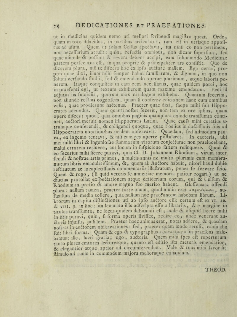 nt in medicina quidem nemo uti meliori fcribendi magiftro queat. Ordo, quam in toto dilucidus , in partibus articulatus , tam eft in utrisque appoli- tus ad ufum. Quem ut folum Celfus fpedlavit, ita nihil eo non pertinens, non necefiarium attulit: quin, refectis omnibus, non dicam fuperfluis , fed quae aliunde & poliunt & revera debent accipi, eam folummodo Medicinae partem perfecutus eft, in qua proprie & principaliter ars confidit. Quo de dicerem plura, nifi te difeere hoc ex iplb auftore mallem. Eg > certe, pro- pter quae dixi, illum mihi femper habui familiarem, & dignum, in quo non folum verfando ftudii, fed & emendando operae plurimum , atque laboris po- nerem. Itaque conquifitis in eam rem necHTariis, quae quidem potui, hoc in praefenti egi, ut textum exhiberem quam maxime emendatum. Feci id adjutus iis fublidiis , quorum mox catalogum exhibebo. Quantum fecerim, non aliunde rectius cognofces , quam 11 conferre editionem hanc cum omnibus velis , quae prodierunt hadtenus. Praeter quae dixi, faepe mihi fuit Hippo- crates adeundus. Quem quanti nofter fecerit, non tam ex ore iplius, quam opere difees ; quod, quia omnibus paginis quamplura exinde tranflumta conti- net, audtori meruit nomen Hippocratis Latini. Quae caufa mihi curatius u- trumque conferendi, & colligendi quoque, quae 1 oeiius in dodtiftimis fuis ad Hippocratem notationibus pridem obfervavit. Quaedam, fed admodum pau- ca, ex ingenio tentavi, & nifi cum res aperte poftularet. In caeteris, ubi mei mihi libri & ingeniofae fummorum virorum conjedturae non praelucebant, malui errorem retinere, aut locum in fufpicione faltem relinquere. Quod & eo fecurius mihi licere putavi, quia Cl. D. Johannem Rhodium, virum inter feculi & noftrae artis primos , a multis annis ex multo plurimis cum membra- nis tum libris emaculatiffimum, &, quem ab Audtore habuit, nitori haud dubie refticutum ac locupletilfimis commentariis illuftratum , penes fe fervare fcio. Quem & rogo , (fi quid veteris fe amicitiae memoria patitur rogari) ut ne diutius protollat exfpedlationem atque defiderium eorum, qui & C elfum & Rhodium in pretio & amore magno luo merito habent. Gloflemata offendi plura: nullum tamen, praeter forte unum, quod nimio erat aV«ja«-e/>/£inxroi', au- fus fum de medio tollere, quia nullum huc praeeuntem habebam librum. Li- brorum in capita diftindtiones uti ab ipfo audtore elfe certum eft ex vi 12. & viii. 9* in fine: ita lemmata iilis adferipta elfe a librariis, &e margine in titulos tranfiumta, ne locus quidem dubitandi eft; unde & aliquid licere mihi in iftis putavi, quin, fi forma operis fivifiet, redire eo, unde venerant au- ftoris injufiu, juflifiem. Praeter haec animus erat, notas addere, & quasdam noftras in audtorem obfervationes: fed, praeter quam modo retuli, caufa alia fuit libri forma. Quam & ego & typographus in praefens male- bamus: ille, lucri gratia; ego, auctoris. Quem mihi fpes eft repertarum tanto plures emtores ledtoresque , quanto eft editio illa caeteris emendatior, & elegantior atque aptior ad circumferendum. Vale & tuus mihi favor fit ftimulo ad tuum in commodum majora melioraque conandum. TIIEOD.