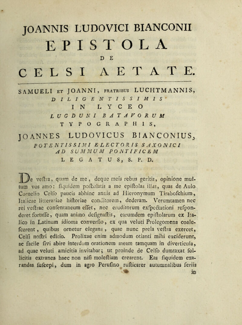 JOANNIS LUDOVICI BIANCONII EPISTOLA D E CELSI AETATE. SAMUELI et JOANNI, fratribus LUCHTMANNIS, diligentissimis- IN L Y C E O LUGDUNI BATAVORUM TYPOGRAPHIS, J O ANNE S LUDOVICTJS BIANCONIUS^ POTENTISSIMI ELECTORIS SAXONICI AD SUMMUM PONTIFICEM L E G A T U S, S. P. D. ^j)e vedra, quam de me, deque meis rebus geritis, opinione mul- tum vos amo; fiquidem podulatis a me epidolas ilias, quas de Aulo Cornelio Celfo paucis abhinc annis ad Hieronymum Tirabofchium, Italicae litterariae hidoriae conditorem, dederam. Verumtamen nec rei ve (Irae confentaneum edet, nec eruditorum exfpc elationi refpon- deret fortade, quam animo defignadis, earumdem epidolarum ex Ita- lico in Latinum idioma converdo, ex qua veluti Prolegomena coale- fcerent, quibus ornetur elegans , quae nunc prela vedra exercet, Celfi noftri editio. Prolixae enim admodum otianti mihi exciderunt, ac facile fivi abire interdum orationem meam tamquam in diverticula, ad quae veluti amicitia invitabar; ut proinde de Celfo dumtaxat Pol- licitis extranea haec non nifi molediam crearent. Eas dquidem exa- randas fufeepi, dum in agro Perufino rudicarer autumnalibus feriis * in